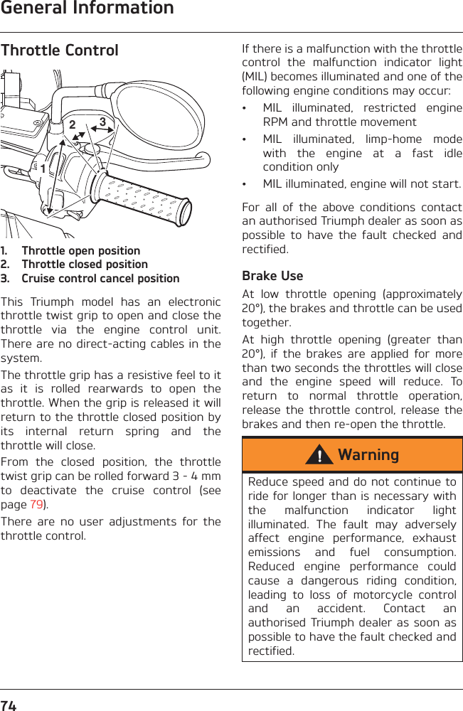 General Information74Throttle Control1. Throttle open position2. Throttle closed position3. Cruise control cancel positionThis  Triumph  model  has  an  electronicthrottle twist grip to open and close thethrottle  via  the  engine  control  unit.There are no direct-acting cables in thesystem.The throttle grip has a resistive feel to itas  it  is  rolled  rearwards  to  open  thethrottle. When the grip is released it willreturn to the throttle closed position byits  internal  return  spring  and  thethrottle will close.From  the  closed  position,  the  throttletwist grip can be rolled forward 3 - 4 mmto  deactivate  the  cruise  control  (seepage 79).There  are  no  user  adjustments  for  thethrottle control.If there is a malfunction with the throttlecontrol  the  malfunction  indicator  light(MIL) becomes illuminated and one of thefollowing engine conditions may occur:• MIL  illuminated,  restricted  engineRPM and throttle movement• MIL  illuminated,  limp-home  modewith  the  engine  at  a  fast  idlecondition only• MIL illuminated, engine will not start.For  all  of  the  above  conditions  contactan authorised Triumph dealer as soon aspossible  to  have  the  fault  checked  andrectified.Brake UseAt  low  throttle  opening  (approximately20°), the brakes and throttle can be usedtogether. At  high  throttle  opening  (greater  than20°),  if  the  brakes  are  applied  for  morethan two seconds the throttles will closeand  the  engine  speed  will  reduce.  Toreturn  to  normal  throttle  operation,release  the  throttle  control,  release  thebrakes and then re-open the throttle.123WarningReduce speed and do not continue toride for longer than is necessary withthe  malfunction  indicator  lightilluminated.  The  fault  may  adverselyaffect  engine  performance,  exhaustemissions  and  fuel  consumption.Reduced  engine  performance  couldcause  a  dangerous  riding  condition,leading  to  loss  of  motorcycle  controland  an  accident.  Contact  anauthorised Triumph dealer as soon aspossible to have the fault checked andrectified.