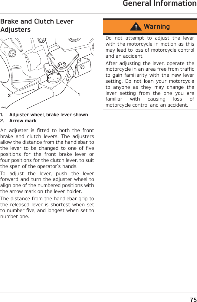 General Information75Brake and Clutch Lever Adjusters1. Adjuster wheel, brake lever shown2. Arrow markAn  adjuster  is  fitted  to  both  the  frontbrake  and  clutch  levers.  The  adjustersallow the distance from the handlebar tothe  lever  to  be  changed  to  one  of  fivepositions  for  the  front  brake  lever  orfour positions for the clutch lever, to suitthe span of the operator&apos;s hands.To  adjust  the  lever,  push  the  leverforward and  turn the adjuster wheel toalign one of the numbered positions withthe arrow mark on the lever holder.The distance from the handlebar grip tothe  released  lever  is  shortest  when  setto number five, and longest when set tonumber one.21chdd_2WarningDo  not  attempt  to  adjust  the  leverwith the motorcycle in motion  as  thismay lead to loss of motorcycle controland an accident.After  adjusting  the  lever, operate  themotorcycle in an area free from trafficto  gain  familiarity  with  the  new  leversetting.  Do  not  loan  your  motorcycleto  anyone  as  they  may  change  thelever  setting  from  the  one  you  arefamiliar  with  causing  loss  ofmotorcycle control and an accident.