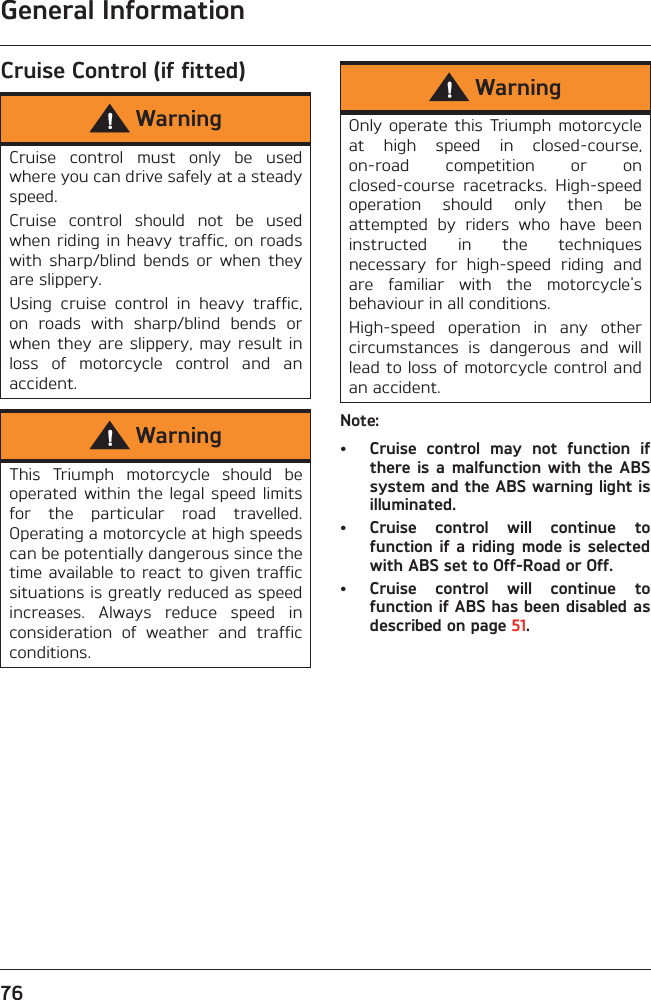 General Information76Cruise Control (if fitted)Note:• Cruise  control  may  not  function  ifthere is a  malfunction with  the ABSsystem and the ABS warning light isilluminated.• Cruise  control  will  continue  tofunction if  a riding  mode  is selectedwith ABS set to Off-Road or Off.• Cruise  control  will  continue  tofunction if ABS has been disabled asdescribed on page 51.WarningCruise  control  must  only  be  usedwhere you can drive safely at a steadyspeed.Cruise  control  should  not  be  usedwhen riding in heavy traffic, on roadswith  sharp/blind  bends  or  when  theyare slippery.Using  cruise  control  in  heavy  traffic,on  roads  with  sharp/blind  bends  orwhen they  are slippery,  may result  inloss  of  motorcycle  control  and  anaccident.WarningThis  Triumph  motorcycle  should  beoperated within  the legal  speed  limitsfor  the  particular  road  travelled.Operating a motorcycle at high speedscan be potentially dangerous since thetime available to react to given trafficsituations is greatly reduced as speedincreases.  Always  reduce  speed  inconsideration  of  weather  and  trafficconditions.WarningOnly operate  this Triumph  motorcycleat  high  speed  in  closed-course,on-road  competition  or  onclosed-course  racetracks.  High-speedoperation  should  only  then  beattempted  by  riders  who  have  beeninstructed  in  the  techniquesnecessary  for  high-speed  riding  andare  familiar  with  the  motorcycle&apos;sbehaviour in all conditions.High-speed  operation  in  any  othercircumstances  is  dangerous  and  willlead to loss of motorcycle control andan accident.