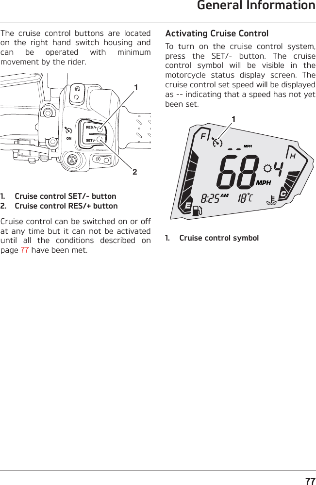 General Information77The  cruise  control  buttons  are  locatedon  the  right  hand  switch  housing  andcan  be  operated  with  minimummovement by the rider.1. Cruise control SET/- button2. Cruise control RES/+ buttonCruise control can be switched on or offat  any time  but  it  can  not  be  activateduntil  all  the  conditions  described  onpage 77 have been met.Activating Cruise ControlTo  turn  on  the  cruise  control  system,press  the  SET/-  button.  The  cruisecontrol  symbol  will  be  visible  in  themotorcycle  status  display  screen.  Thecruise control set speed will be displayedas -- indicating that a speed has not yetbeen set.1. Cruise control symbolRES /+SET /-ON211