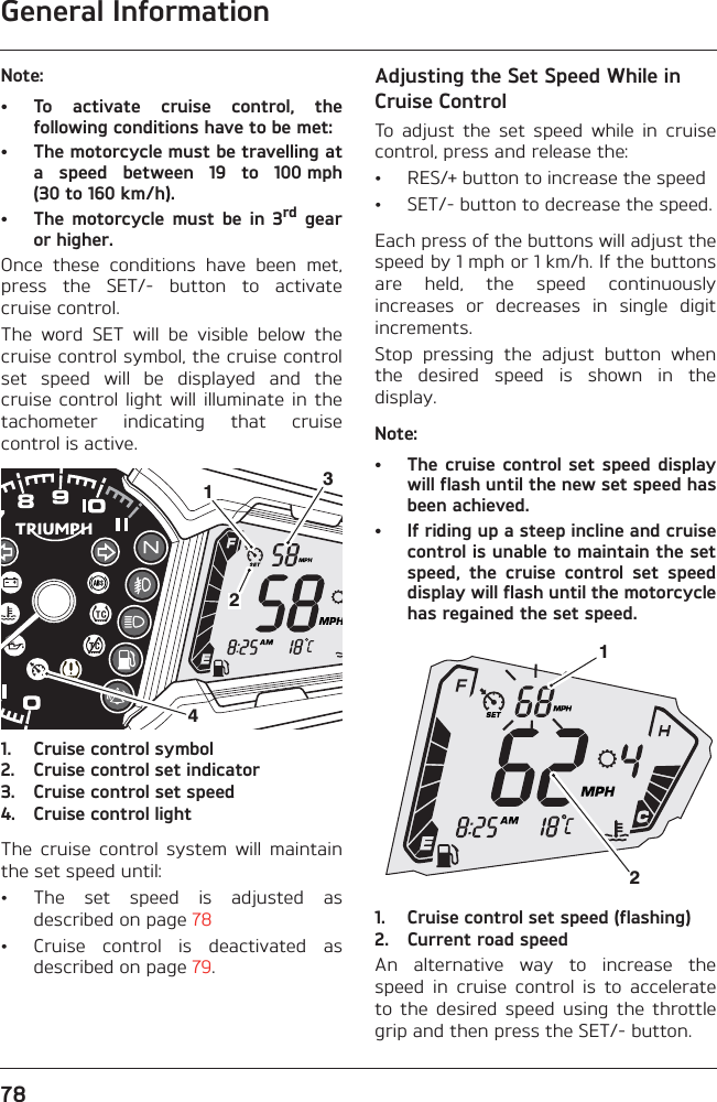 General Information78Note:• To  activate  cruise  control,  thefollowing conditions have to be met:• The motorcycle must be travelling ata  speed  between  19  to  100 mph(30 to 160 km/h).• The  motorcycle  must  be  in  3rd  gearor higher.Once  these  conditions  have  been  met,press  the  SET/-  button  to  activatecruise control.The  word  SET  will  be  visible  below  thecruise control symbol, the cruise controlset  speed  will  be  displayed  and  thecruise  control  light  will illuminate in  thetachometer  indicating  that  cruisecontrol is active.1. Cruise control symbol2. Cruise control set indicator3. Cruise control set speed4. Cruise control lightThe  cruise  control  system  will  maintainthe set speed until:• The  set  speed  is  adjusted  asdescribed on page 78• Cruise  control  is  deactivated  asdescribed on page 79.Adjusting the Set Speed While in Cruise ControlTo  adjust  the  set  speed  while  in  cruisecontrol, press and release the:• RES/+ button to increase the speed• SET/- button to decrease the speed.Each press of the buttons will adjust thespeed by 1 mph or 1 km/h. If the buttonsare  held,  the  speed  continuouslyincreases  or  decreases  in  single  digitincrements.Stop  pressing  the  adjust  button  whenthe  desired  speed  is  shown  in  thedisplay.Note:• The cruise  control set speed displaywill flash until the new set speed hasbeen achieved.• If riding up a steep incline and cruisecontrol is unable to maintain the setspeed,  the  cruise  control  set  speeddisplay will flash until the motorcyclehas regained the set speed.1. Cruise control set speed (flashing)2. Current road speedAn  alternative  way  to  increase  thespeed  in  cruise  control  is  to  accelerateto  the  desired  speed  using  the  throttlegrip and then press the SET/- button.412312