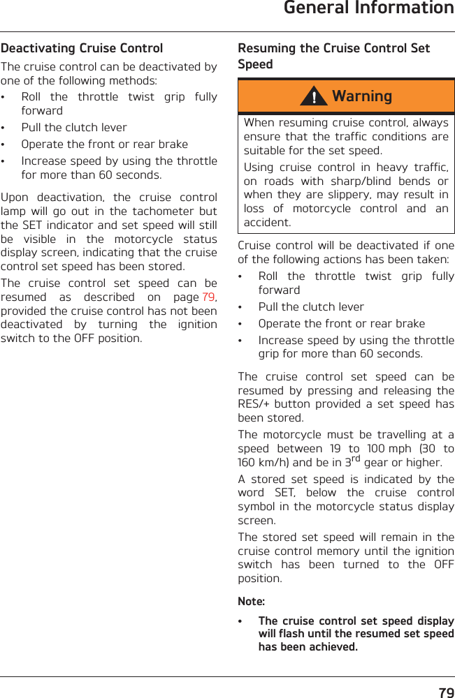 General Information79Deactivating Cruise ControlThe cruise control can be deactivated byone of the following methods:• Roll  the  throttle  twist  grip  fullyforward• Pull the clutch lever• Operate the front or rear brake• Increase speed by using the throttlefor more than 60 seconds.Upon  deactivation,  the  cruise  controllamp  will  go  out  in  the  tachometer  butthe SET indicator and set speed will stillbe  visible  in  the  motorcycle  statusdisplay screen, indicating that the cruisecontrol set speed has been stored.The  cruise  control  set  speed  can  beresumed  as  described  on  page 79,provided the cruise control has not beendeactivated  by  turning  the  ignitionswitch to the OFF position.Resuming the Cruise Control Set SpeedCruise  control  will  be  deactivated  if oneof the following actions has been taken:• Roll  the  throttle  twist  grip  fullyforward• Pull the clutch lever• Operate the front or rear brake• Increase speed by using the throttlegrip for more than 60 seconds.The  cruise  control  set  speed  can  beresumed  by  pressing  and  releasing  theRES/+  button  provided  a  set  speed  hasbeen stored.The  motorcycle  must  be  travelling  at  aspeed  between  19  to  100 mph  (30  to160 km/h) and be in 3rd gear or higher.A  stored  set  speed  is  indicated  by  theword  SET,  below  the  cruise  controlsymbol in the motorcycle status displayscreen.The  stored  set  speed  will  remain  in  thecruise control  memory until  the ignitionswitch  has  been  turned  to  the  OFFposition.Note:• The cruise  control set speed displaywill flash until the resumed set speedhas been achieved.WarningWhen resuming cruise control, alwaysensure that  the traffic  conditions  aresuitable for the set speed.Using  cruise  control  in  heavy  traffic,on  roads  with  sharp/blind  bends  orwhen they  are slippery,  may result inloss  of  motorcycle  control  and  anaccident.