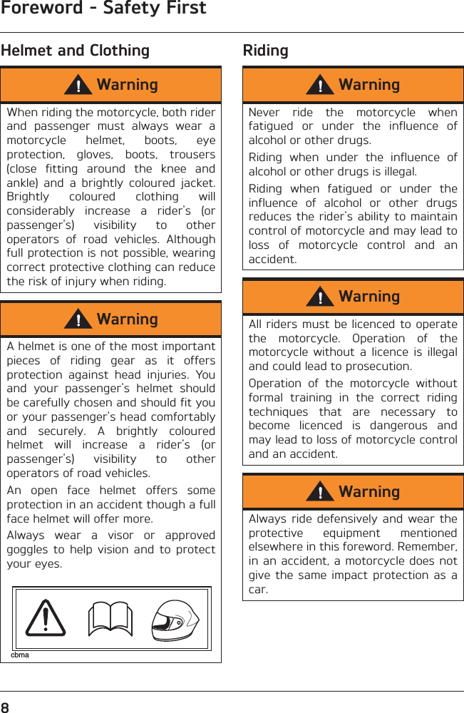 Foreword - Safety First8Helmet and Clothing RidingWarningWhen riding the motorcycle, both riderand  passenger  must  always  wear  amotorcycle  helmet,  boots,  eyeprotection,  gloves,  boots,  trousers(close  fitting  around  the  knee  andankle)  and  a  brightly  coloured  jacket.Brightly  coloured  clothing  willconsiderably  increase  a  rider&apos;s  (orpassenger&apos;s)  visibility  to  otheroperators  of  road  vehicles.  Althoughfull protection is not possible, wearingcorrect protective clothing can reducethe risk of injury when riding.WarningA helmet is one of the most importantpieces  of  riding  gear  as  it  offersprotection  against  head  injuries.  Youand  your  passenger&apos;s  helmet  shouldbe carefully chosen and should fit youor your passenger&apos;s head comfortablyand  securely.  A  brightly  colouredhelmet  will  increase  a  rider&apos;s  (orpassenger&apos;s)  visibility  to  otheroperators of road vehicles.An  open  face  helmet  offers  someprotection in an accident though a fullface helmet will offer more.Always  wear  a  visor  or  approvedgoggles  to  help  vision  and  to  protectyour eyes.cbmaWarningNever  ride  the  motorcycle  whenfatigued  or  under  the  influence  ofalcohol or other drugs.Riding  when  under  the  influence  ofalcohol or other drugs is illegal.Riding  when  fatigued  or  under  theinfluence  of  alcohol  or  other  drugsreduces the rider&apos;s  ability to maintaincontrol of motorcycle and may lead toloss  of  motorcycle  control  and  anaccident.WarningAll riders must be licenced to operatethe  motorcycle.  Operation  of  themotorcycle  without  a  licence  is  illegaland could lead to prosecution.Operation  of  the  motorcycle  withoutformal  training  in  the  correct  ridingtechniques  that  are  necessary  tobecome  licenced  is  dangerous  andmay lead to loss of motorcycle controland an accident.WarningAlways ride  defensively  and  wear  theprotective  equipment  mentionedelsewhere in this foreword. Remember,in an accident, a motorcycle does notgive the  same  impact  protection  as  acar.