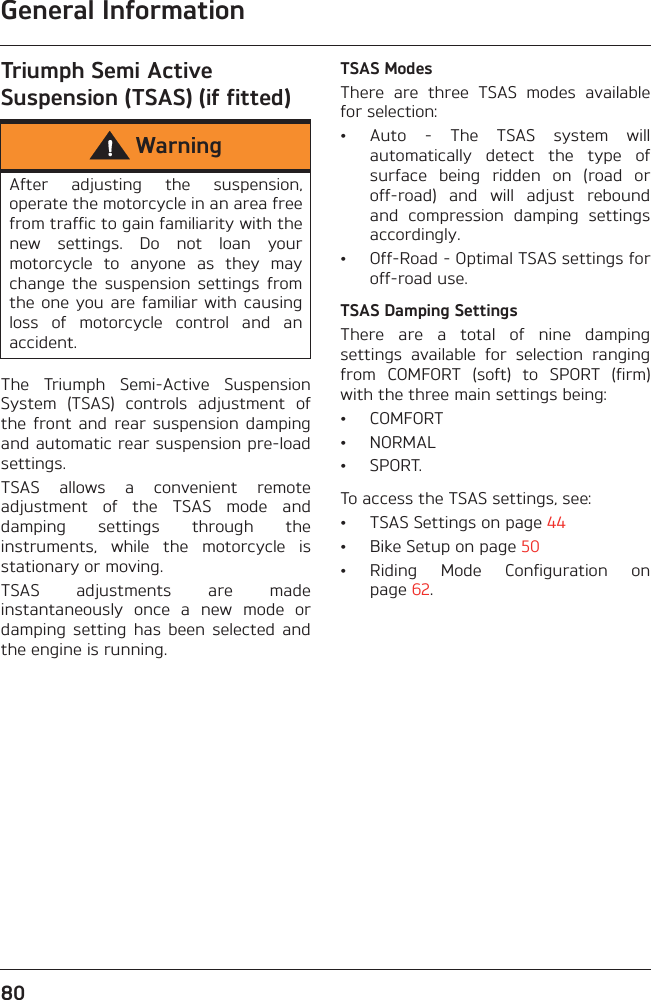 General Information80Triumph Semi Active Suspension (TSAS) (if fitted)The  Triumph  Semi-Active  SuspensionSystem  (TSAS)  controls  adjustment  ofthe  front  and  rear  suspension  dampingand automatic rear suspension pre-loadsettings.TSAS  allows  a  convenient  remoteadjustment  of  the  TSAS  mode  anddamping  settings  through  theinstruments,  while  the  motorcycle  isstationary or moving.TSAS  adjustments  are  madeinstantaneously  once  a  new  mode  ordamping  setting  has  been  selected  andthe engine is running.TSAS ModesThere  are  three  TSAS  modes  availablefor selection:• Auto  -  The  TSAS  system  willautomatically  detect  the  type  ofsurface  being  ridden  on  (road  oroff-road)  and  will  adjust  reboundand  compression  damping  settingsaccordingly.• Off-Road - Optimal TSAS settings foroff-road use.TSAS Damping SettingsThere  are  a  total  of  nine  dampingsettings  available  for  selection  rangingfrom  COMFORT  (soft)  to  SPORT  (firm)with the three main settings being:• COMFORT• NORMAL• SPORT.To access the TSAS settings, see:• TSAS Settings on page 44• Bike Setup on page 50• Riding  Mode  Configuration  onpage 62.WarningAfter  adjusting  the  suspension,operate the motorcycle in an area freefrom traffic to gain familiarity with thenew  settings.  Do  not  loan  yourmotorcycle  to  anyone  as  they  maychange  the  suspension  settings  fromthe one  you  are familiar with  causingloss  of  motorcycle  control  and  anaccident.