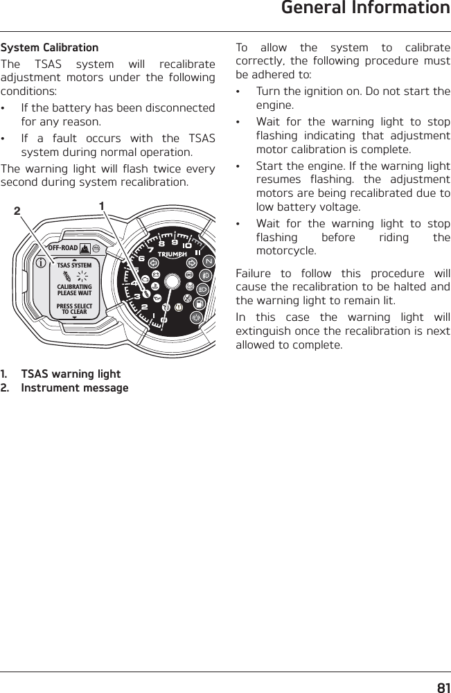 General Information81System CalibrationThe  TSAS  system  will  recalibrateadjustment  motors  under  the  followingconditions:• If the battery has been disconnectedfor any reason.• If  a  fault  occurs  with  the  TSASsystem during normal operation.The  warning  light  will  flash  twice  everysecond during system recalibration.1. TSAS warning light2. Instrument messageTo  allow  the  system  to  calibratecorrectly,  the  following  procedure  mustbe adhered to:• Turn the ignition on. Do not start theengine.• Wait  for  the  warning  light  to  stopflashing  indicating  that  adjustmentmotor calibration is complete.• Start the engine. If the warning lightresumes  flashing.  the  adjustmentmotors are being recalibrated due tolow battery voltage.• Wait  for  the  warning  light  to  stopflashing  before  riding  themotorcycle.Failure  to  follow  this  procedure  willcause the recalibration to be halted andthe warning light to remain lit. In  this  case  the  warning  light  willextinguish once the recalibration is nextallowed to complete.OFF-ROADTSAS SYSTEMCALIBRATINGPLEASE WAITPRESS SELECTTO CLEAR12