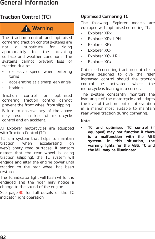 General Information82Traction Control (TC)All  Explorer  motorcycles  are  equippedwith Traction Control (TC).TC  is  a  system  that  helps  to  maintaintraction  when  accelerating  onwet/slippery  road  surfaces.  If  sensorsdetect  that  the  rear  wheel  is  losingtraction  (slipping),  the  TC  system  willengage and alter the engine power untiltraction  to  the  rear  wheel  has  beenrestored.The TC indicator light will flash while it isengaged  and  the  rider  may  notice  achange to the sound of the engine.See  page 30  for  full  details  of  the  TCindicator light operation.Optimised Cornering TCThe  following  Explorer  models  areequipped with optimised cornering TC:• Explorer XRX• Explorer XRX-LRH• Explorer XRT• Explorer XCX• Explorer XCX-LRH• Explorer XCAOptimised cornering traction control is asystem  designed  to  give  the  riderincreased  control  should  the  tractioncontrol  be  activated  whilst  themotorcycle is leaning in a corner.The  system  constantly  monitors  thelean angle of the motorcycle and adaptsthe level of traction control interventionin  a  manor  most  suitable  to  maintainrear wheel traction during cornering.Note:• TC  and  optimised  TC  control  (ifequipped)  may  not  function  if  thereis  a  malfunction  with  the  ABSsystem.  In  this  situation,  thewarning  lights  for  the  ABS,  TC  andthe MIL may be illuminated.WarningThe  traction  control  and  optimisedcornering traction control systems arenot  a  substitute  for  ridingappropriately  for  the  prevailingsurface  and  weather  conditions.  Thesystems  cannot  prevent  loss  oftraction due to:• excessive  speed  when  enteringturns• accelerating at a sharp lean angle• braking.Traction  control  or  optimisedcornering  traction  control  cannotprevent the front wheel from slipping.Failure  to  observe  any  of  the  abovemay  result  in  loss  of  motorcyclecontrol and an accident.