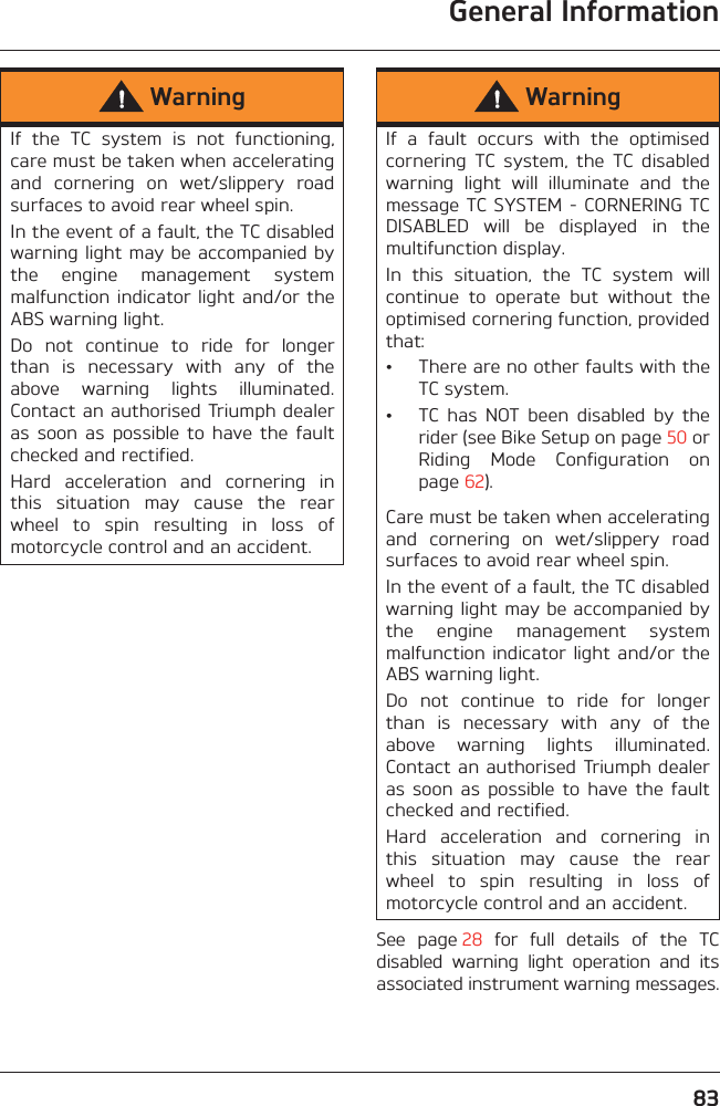 General Information83See  page 28  for  full  details  of  the  TCdisabled  warning  light  operation  and  itsassociated instrument warning messages.WarningIf  the  TC  system  is  not  functioning,care must be taken when acceleratingand  cornering  on  wet/slippery  roadsurfaces to avoid rear wheel spin. In the event of a fault, the TC disabledwarning light may be accompanied bythe  engine  management  systemmalfunction indicator light  and/or theABS warning light.Do  not  continue  to  ride  for  longerthan  is  necessary  with  any  of  theabove  warning  lights  illuminated.Contact an authorised Triumph dealeras  soon  as  possible  to  have  the  faultchecked and rectified.Hard  acceleration  and  cornering  inthis  situation  may  cause  the  rearwheel  to  spin  resulting  in  loss  ofmotorcycle control and an accident.WarningIf  a  fault  occurs  with  the  optimisedcornering  TC  system,  the  TC  disabledwarning  light  will  illuminate  and  themessage TC SYSTEM - CORNERING TCDISABLED  will  be  displayed  in  themultifunction display.In  this  situation,  the  TC  system  willcontinue  to  operate  but  without  theoptimised cornering function, providedthat:• There are no other faults with theTC system.• TC  has  NOT  been  disabled  by  therider (see Bike Setup on page 50 orRiding  Mode  Configuration  onpage 62).Care must be taken when acceleratingand  cornering  on  wet/slippery  roadsurfaces to avoid rear wheel spin.In the event of a fault, the TC disabledwarning light may be accompanied bythe  engine  management  systemmalfunction indicator light and/or theABS warning light.Do  not  continue  to  ride  for  longerthan  is  necessary  with  any  of  theabove  warning  lights  illuminated.Contact an authorised Triumph dealeras  soon  as  possible  to  have  the  faultchecked and rectified.Hard  acceleration  and  cornering  inthis  situation  may  cause  the  rearwheel  to  spin  resulting  in  loss  ofmotorcycle control and an accident.