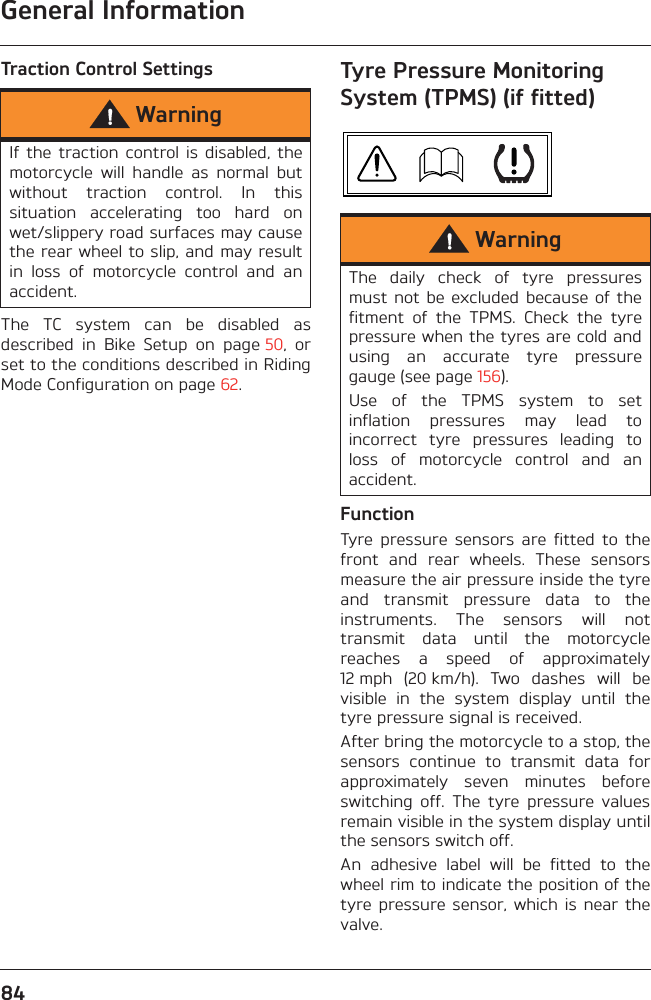 General Information84Traction Control SettingsThe  TC  system  can  be  disabled  asdescribed  in  Bike  Setup  on  page 50,  orset to the conditions described in RidingMode Configuration on page 62.Tyre Pressure Monitoring System (TPMS) (if fitted)FunctionTyre  pressure  sensors  are  fitted  to  thefront  and  rear  wheels.  These  sensorsmeasure the air pressure inside the tyreand  transmit  pressure  data  to  theinstruments.  The  sensors  will  nottransmit  data  until  the  motorcyclereaches  a  speed  of  approximately12 mph  (20 km/h).  Two  dashes  will  bevisible  in  the  system  display  until  thetyre pressure signal is received.After bring the motorcycle to a stop, thesensors  continue  to  transmit  data  forapproximately  seven  minutes  beforeswitching  off.  The  tyre  pressure  valuesremain visible in the system display untilthe sensors switch off.An  adhesive  label  will  be  fitted  to  thewheel rim to indicate the position of thetyre pressure  sensor, which  is near  thevalve.WarningIf  the traction  control  is  disabled,  themotorcycle  will  handle  as  normal  butwithout  traction  control.  In  thissituation  accelerating  too  hard  onwet/slippery road surfaces may causethe rear wheel to slip, and may resultin  loss  of  motorcycle  control  and  anaccident.WarningThe  daily  check  of  tyre  pressuresmust not  be  excluded because  of thefitment  of  the  TPMS.  Check  the  tyrepressure when the tyres are cold andusing  an  accurate  tyre  pressuregauge (see page 156).Use  of  the  TPMS  system  to  setinflation  pressures  may  lead  toincorrect  tyre  pressures  leading  toloss  of  motorcycle  control  and  anaccident.