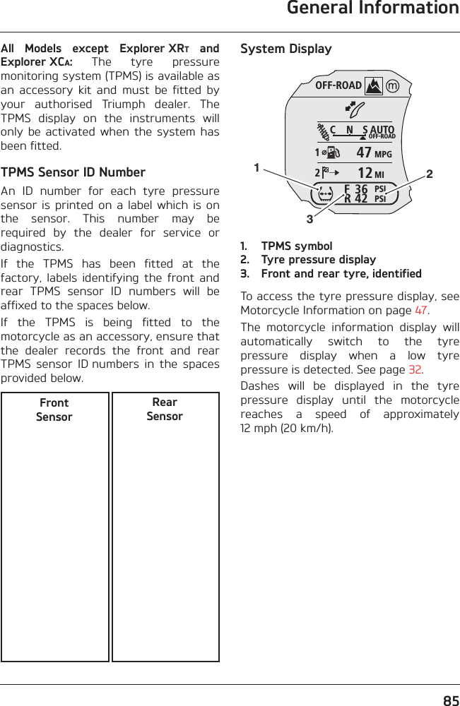 General Information85All  Models  except  Explorer XRT  andExplorer XCA:  The  tyre  pressuremonitoring system (TPMS) is available asan  accessory  kit  and  must  be  fitted  byyour  authorised  Triumph  dealer.  TheTPMS  display  on  the  instruments  willonly  be  activated  when the  system hasbeen fitted.TPMS Sensor ID NumberAn  ID  number  for  each  tyre  pressuresensor is  printed on  a label  which  is onthe  sensor.  This  number  may  berequired  by  the  dealer  for  service  ordiagnostics.If  the  TPMS  has  been  fitted  at  thefactory,  labels  identifying  the  front  andrear  TPMS  sensor  ID  numbers  will  beaffixed to the spaces below.If  the  TPMS  is  being  fitted  to  themotorcycle as an accessory, ensure thatthe  dealer  records  the  front  and  rearTPMS  sensor  ID numbers  in  the  spacesprovided below.System Display1. TPMS symbol2. Tyre pressure display3. Front and rear tyre, identifiedTo access the tyre pressure display, seeMotorcycle Information on page 47.The  motorcycle  information  display  willautomatically  switch  to  the  tyrepressure  display  when  a  low  tyrepressure is detected. See page 32.Dashes  will  be  displayed  in  the  tyrepressure  display  until  the  motorcyclereaches  a  speed  of  approximately12 mph (20 km/h).Front SensorRear SensorOFF-ROADAUTOOFF-ROADMPGMIPSIPSIC N S123642FR4712123