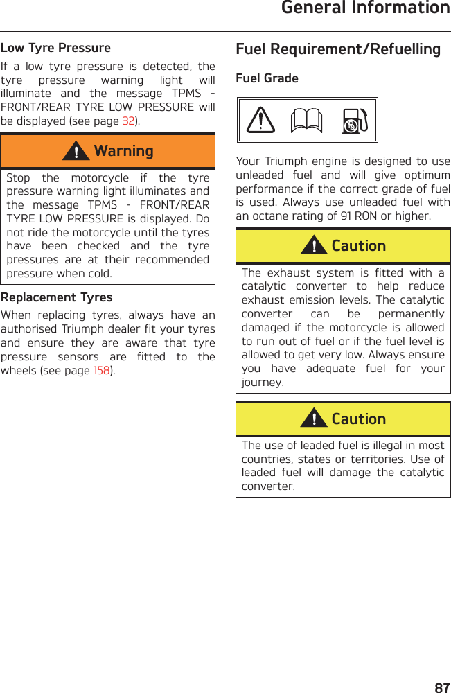 General Information87Low Tyre PressureIf  a  low  tyre  pressure  is  detected,  thetyre  pressure  warning  light  willilluminate  and  the  message  TPMS  -FRONT/REAR  TYRE  LOW PRESSURE  willbe displayed (see page 32).Replacement TyresWhen  replacing  tyres,  always  have  anauthorised Triumph dealer fit your tyresand  ensure  they  are  aware  that  tyrepressure  sensors  are  fitted  to  thewheels (see page 158).Fuel Requirement/RefuellingFuel GradeYour Triumph  engine  is designed to useunleaded  fuel  and  will  give  optimumperformance if the correct grade of fuelis  used.  Always  use  unleaded  fuel  withan octane rating of 91 RON or higher.WarningStop  the  motorcycle  if  the  tyrepressure warning light illuminates andthe  message  TPMS  -  FRONT/REARTYRE LOW PRESSURE is displayed. Donot ride the motorcycle until the tyreshave  been  checked  and  the  tyrepressures  are  at  their  recommendedpressure when cold.CautionThe  exhaust  system  is  fitted  with  acatalytic  converter  to  help  reduceexhaust emission  levels.  The  catalyticconverter  can  be  permanentlydamaged  if  the  motorcycle  is  allowedto run out of fuel or if the fuel level isallowed to get very low. Always ensureyou  have  adequate  fuel  for  yourjourney.CautionThe use of leaded fuel is illegal in mostcountries, states or territories. Use ofleaded  fuel  will  damage  the  catalyticconverter.Pb