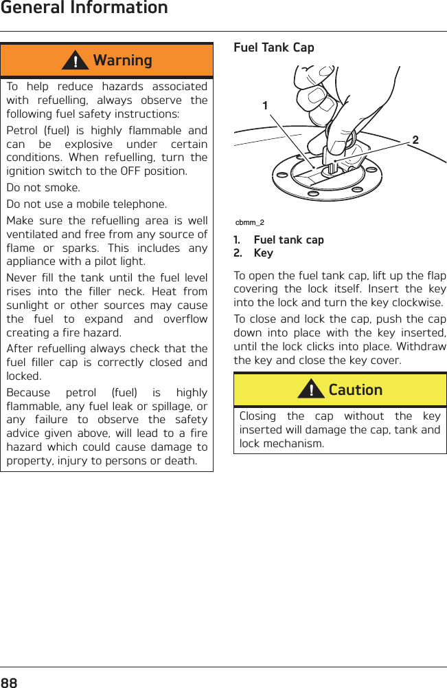 General Information88Fuel Tank Cap1. Fuel tank cap2. KeyTo open the fuel tank cap, lift up the flapcovering  the  lock  itself.  Insert  the  keyinto the lock and turn the key clockwise. To close  and  lock the cap, push the capdown  into  place  with  the  key  inserted,until the lock clicks into place. Withdrawthe key and close the key cover.WarningTo  help  reduce  hazards  associatedwith  refuelling,  always  observe  thefollowing fuel safety instructions:Petrol  (fuel)  is  highly  flammable  andcan  be  explosive  under  certainconditions.  When  refuelling,  turn  theignition switch to the OFF position.Do not smoke.Do not use a mobile telephone.Make  sure  the  refuelling  area  is  wellventilated and free from any source offlame  or  sparks.  This  includes  anyappliance with a pilot light.Never  fill  the  tank  until  the  fuel  levelrises  into  the  filler  neck.  Heat  fromsunlight  or  other  sources  may  causethe  fuel  to  expand  and  overflowcreating a fire hazard.After refuelling always check that thefuel  filler  cap  is  correctly  closed  andlocked.Because  petrol  (fuel)  is  highlyflammable, any fuel leak or spillage, orany  failure  to  observe  the  safetyadvice  given  above,  will  lead  to  a  firehazard  which  could  cause  damage  toproperty, injury to persons or death.CautionClosing  the  cap  without  the  keyinserted will damage the cap, tank andlock mechanism. cbmm_212