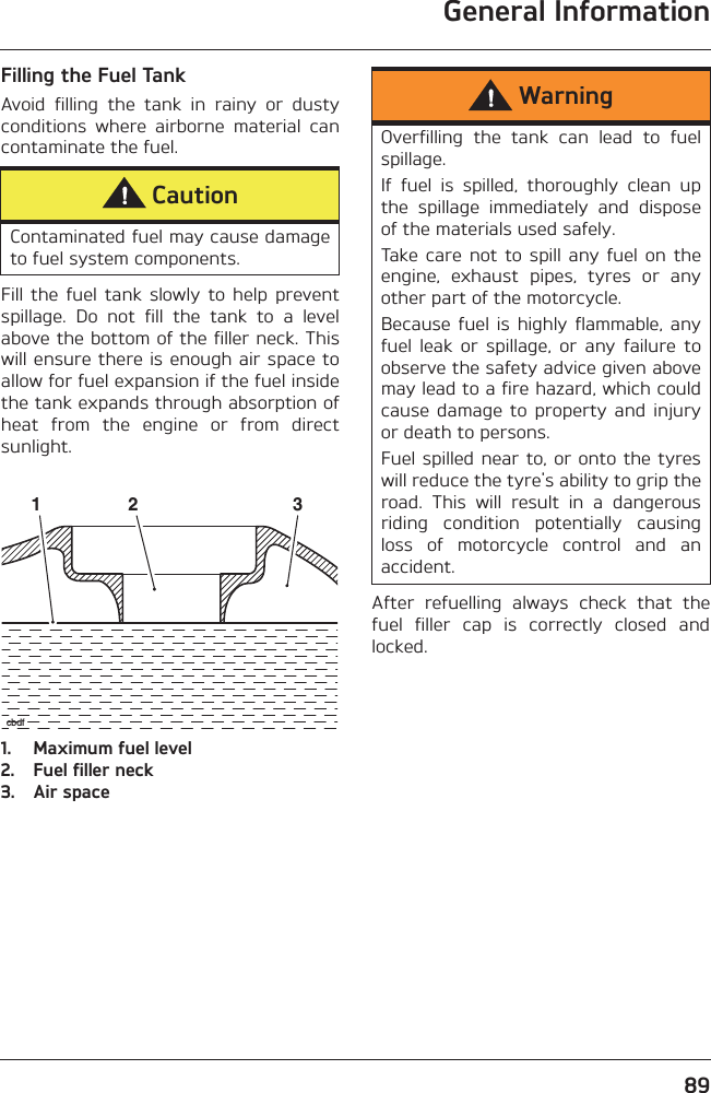 General Information89Filling the Fuel TankAvoid  filling  the  tank  in  rainy  or  dustyconditions  where  airborne  material  cancontaminate the fuel.Fill  the  fuel  tank  slowly  to help  preventspillage.  Do  not  fill  the  tank  to  a  levelabove the bottom of the filler neck. Thiswill ensure there is enough air space toallow for fuel expansion if the fuel insidethe tank expands through absorption ofheat  from  the  engine  or  from  directsunlight.1. Maximum fuel level2. Fuel filler neck3. Air spaceAfter  refuelling  always  check  that  thefuel  filler  cap  is  correctly  closed  andlocked.CautionContaminated fuel may cause damageto fuel system components.1 2 3cbdfWarningOverfilling  the  tank  can  lead  to  fuelspillage.If  fuel  is  spilled,  thoroughly  clean  upthe  spillage  immediately  and  disposeof the materials used safely.Take  care  not  to  spill  any  fuel  on theengine,  exhaust  pipes,  tyres  or  anyother part of the motorcycle.Because  fuel is  highly  flammable,  anyfuel  leak  or  spillage,  or  any  failure  toobserve the safety advice given abovemay lead to a fire hazard, which couldcause  damage  to  property  and  injuryor death to persons.Fuel spilled near to, or onto the tyreswill reduce the tyre&apos;s ability to grip theroad.  This  will  result  in  a  dangerousriding  condition  potentially  causingloss  of  motorcycle  control  and  anaccident.