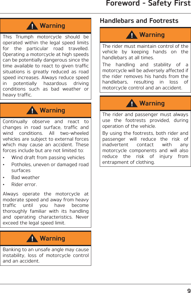 Foreword - Safety First9Handlebars and FootrestsWarningThis  Triumph  motorcycle  should  beoperated within  the legal  speed  limitsfor  the  particular  road  travelled.Operating a motorcycle at high speedscan be potentially dangerous since thetime available to react to given trafficsituations  is  greatly  reduced  as  roadspeed increases. Always reduce speedin  potentially  hazardous  drivingconditions  such  as  bad  weather  orheavy traffic.WarningContinually  observe  and  react  tochanges  in  road  surface,  traffic  andwind  conditions.  All  two-wheeledvehicles are subject to external forceswhich  may  cause  an  accident.  Theseforces include but are not limited to:• Wind draft from passing vehicles• Potholes, uneven or damaged roadsurfaces• Bad weather• Rider error.Always  operate  the  motorcycle  atmoderate speed and away from heavytraffic  until  you  have  becomethoroughly  familiar  with  its  handlingand  operating  characteristics.  Neverexceed the legal speed limit.WarningBanking to an unsafe angle may causeinstability,  loss  of  motorcycle  controland an accident.WarningThe rider must maintain control of thevehicle  by  keeping  hands  on  thehandlebars at all times.The  handling  and  stability  of  amotorcycle will be adversely affected ifthe rider removes his hands from thehandlebars,  resulting  in  loss  ofmotorcycle control and an accident.WarningThe rider and passenger must alwaysuse  the  footrests  provided,  duringoperation of the vehicle.By using the footrests, both rider andpassenger  will  reduce  the  risk  ofinadvertent  contact  with  anymotorcycle  components  and  will  alsoreduce  the  risk  of  injury  fromentrapment of clothing.
