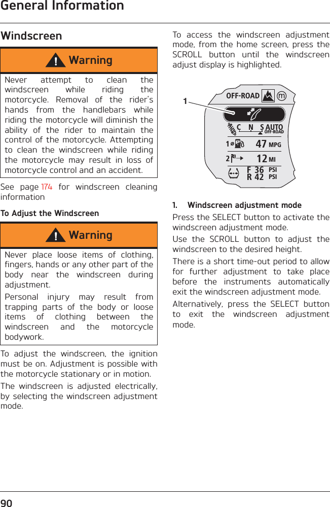 General Information90WindscreenSee  page 174  for  windscreen  cleaninginformationTo Adjust the WindscreenTo  adjust  the  windscreen,  the  ignitionmust be on. Adjustment is possible withthe motorcycle stationary or in motion.The  windscreen  is  adjusted  electrically,by selecting the windscreen adjustmentmode.To  access  the  windscreen  adjustmentmode,  from  the  home  screen,  press  theSCROLL  button  until  the  windscreenadjust display is highlighted.1. Windscreen adjustment modePress the SELECT button to activate thewindscreen adjustment mode.Use  the  SCROLL  button  to  adjust  thewindscreen to the desired height.There is a short time-out period to allowfor  further  adjustment  to  take  placebefore  the  instruments  automaticallyexit the windscreen adjustment mode.Alternatively,  press  the  SELECT  buttonto  exit  the  windscreen  adjustmentmode.WarningNever  attempt  to  clean  thewindscreen  while  riding  themotorcycle.  Removal  of  the  rider&apos;shands  from  the  handlebars  whileriding the motorcycle will diminish theability  of  the  rider  to  maintain  thecontrol of  the motorcycle. Attemptingto  clean  the  windscreen  while  ridingthe  motorcycle  may  result  in  loss  ofmotorcycle control and an accident.WarningNever  place  loose  items  of  clothing,fingers, hands or any other part of thebody  near  the  windscreen  duringadjustment.Personal  injury  may  result  fromtrapping  parts  of  the  body  or  looseitems  of  clothing  between  thewindscreen  and  the  motorcyclebodywork.OFF-ROADAUTOOFF-ROADMPGMIPSIPSIC N S123642FR47121