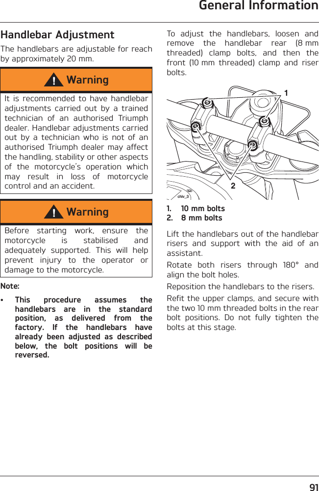 General Information91Handlebar AdjustmentThe handlebars are adjustable for reachby approximately 20 mm.Note:• This  procedure  assumes  thehandlebars  are  in  the  standardposition,  as  delivered  from  thefactory.  If  the  handlebars  havealready  been  adjusted  as  describedbelow,  the  bolt  positions  will  bereversed.To  adjust  the  handlebars,  loosen  andremove  the  handlebar  rear  (8 mmthreaded)  clamp  bolts,  and  then  thefront  (10 mm  threaded)  clamp  and  riserbolts.1. 10 mm bolts2. 8 mm boltsLift the handlebars out of the handlebarrisers  and  support  with  the  aid  of  anassistant.Rotate  both  risers  through  180°  andalign the bolt holes.Reposition the handlebars to the risers.Refit the upper clamps, and secure withthe two 10 mm threaded bolts in the rearbolt  positions.  Do  not  fully  tighten  thebolts at this stage.WarningIt  is  recommended  to  have handlebaradjustments  carried  out  by  a  trainedtechnician  of  an  authorised  Triumphdealer. Handlebar adjustments carriedout  by  a  technician  who  is  not  of  anauthorised Triumph  dealer may  affectthe handling, stability or other aspectsof  the  motorcycle’s  operation  whichmay  result  in  loss  of  motorcyclecontrol and an accident.WarningBefore  starting  work,  ensure  themotorcycle  is  stabilised  andadequately  supported.  This  will  helpprevent  injury  to  the  operator  ordamage to the motorcycle.21chiv_3