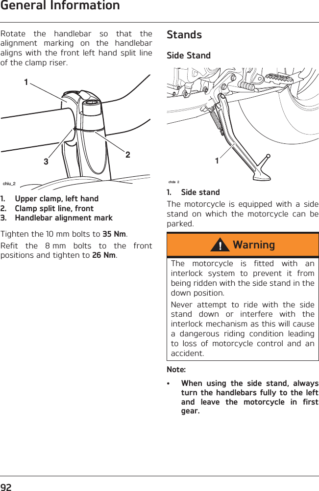 General Information92Rotate  the  handlebar  so  that  thealignment  marking  on  the  handlebaraligns  with  the  front  left hand  split  lineof the clamp riser.1. Upper clamp, left hand2. Clamp split line, front3. Handlebar alignment markTighten the 10 mm bolts to 35 Nm.Refit  the  8 mm  bolts  to  the  frontpositions and tighten to 26 Nm.StandsSide Stand1. Side standThe  motorcycle  is  equipped  with  a  sidestand  on  which  the  motorcycle  can  beparked.Note:• When  using  the  side  stand,  alwaysturn the handlebars  fully to the leftand  leave  the  motorcycle  in  firstgear.231chiu_2WarningThe  motorcycle  is  fitted  with  aninterlock  system  to  prevent  it  frombeing ridden with the side stand in thedown position. Never  attempt  to  ride  with  the  sidestand  down  or  interfere  with  theinterlock mechanism as this will causea  dangerous  riding  condition  leadingto  loss  of  motorcycle  control  and  anaccident.1chde 2