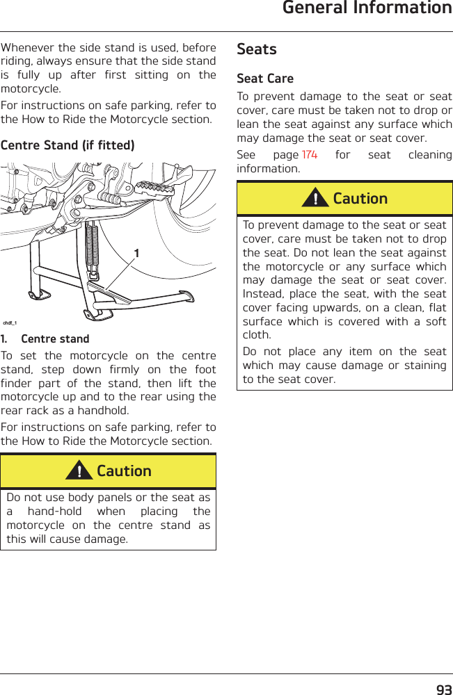 General Information93Whenever the side stand is used, beforeriding, always ensure that the side standis  fully  up  after  first  sitting  on  themotorcycle.For instructions on safe parking, refer tothe How to Ride the Motorcycle section.Centre Stand (if fitted)1. Centre standTo  set  the  motorcycle  on  the  centrestand,  step  down  firmly  on  the  footfinder  part  of  the  stand,  then  lift  themotorcycle up and to the rear using therear rack as a handhold.For instructions on safe parking, refer tothe How to Ride the Motorcycle section.SeatsSeat CareTo  prevent  damage  to  the  seat  or  seatcover, care must be taken not to drop orlean the seat against any surface whichmay damage the seat or seat cover.See  page 174  for  seat  cleaninginformation.CautionDo not use body panels or the seat asa  hand-hold  when  placing  themotorcycle  on  the  centre  stand  asthis will cause damage.1chdf_1CautionTo prevent damage to the seat or seatcover, care must be taken not to dropthe seat. Do not lean the seat againstthe  motorcycle  or  any  surface  whichmay  damage  the  seat  or  seat  cover.Instead,  place  the  seat,  with  the seatcover facing upwards, on a clean,  flatsurface  which  is  covered  with  a  softcloth.Do  not  place  any  item  on  the  seatwhich  may  cause  damage  or  stainingto the seat cover.