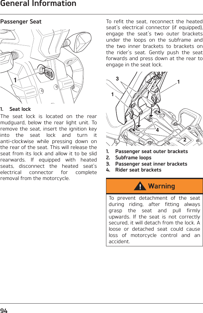 General Information94Passenger Seat1. Seat lockThe  seat  lock  is  located  on  the  rearmudguard,  below  the  rear  light  unit.  Toremove the  seat, insert  the ignition  keyinto  the  seat  lock  and  turn  itanti-clockwise  while  pressing  down  onthe rear of the seat. This will release theseat from its lock and allow it to be slidrearwards.  If  equipped  with  heatedseats,  disconnect  the  heated  seat’selectrical  connector  for  completeremoval from the motorcycle.To  refit  the  seat,  reconnect  the  heatedseat’s  electrical  connector  (if  equipped),engage  the  seat&apos;s  two  outer  bracketsunder  the  loops  on  the  subframe  andthe  two  inner  brackets  to  brackets  onthe  rider&apos;s  seat.  Gently  push  the  seatforwards and press down at the rear toengage in the seat lock.1. Passenger seat outer brackets2. Subframe loops3. Passenger seat inner brackets4. Rider seat brackets1WarningTo  prevent  detachment  of  the  seatduring  riding,  after  fitting  alwaysgrasp  the  seat  and  pull  firmlyupwards.  If  the  seat  is  not  correctlysecured, it will detach from the lock. Aloose  or  detached  seat  could  causeloss  of  motorcycle  control  and  anaccident.12314