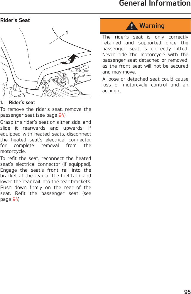 General Information95Rider&apos;s Seat1. Rider’s seatTo  remove  the  rider’s  seat,  remove  thepassenger seat (see page 94). Grasp the rider’s seat on either side, andslide  it  rearwards  and  upwards.  Ifequipped  with  heated  seats,  disconnectthe  heated  seat’s  electrical  connectorfor  complete  removal  from  themotorcycle.To  refit  the  seat,  reconnect  the  heatedseat’s  electrical  connector  (if  equipped).Engage  the  seat&apos;s  front  rail  into  thebracket at the rear of the fuel tank andlower the rear rail into the rear brackets.Push  down  firmly  on  the  rear  of  theseat.  Refit  the  passenger  seat  (seepage 94).1WarningThe  rider’s  seat  is  only  correctlyretained  and  supported  once  thepassenger  seat  is  correctly  fitted.Never  ride  the  motorcycle  with  thepassenger seat detached  or  removed,as  the  front  seat  will  not  be  securedand may move.A loose or detached seat could causeloss  of  motorcycle  control  and  anaccident.