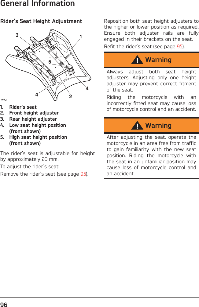 General Information96Rider’s Seat Height Adjustment1. Rider’s seat2. Front height adjuster3. Rear height adjuster4. Low seat height position (front shown)5. High seat height position (front shown)The rider’s  seat  is adjustable for  heightby approximately 20 mm.To adjust the rider’s seat:Remove the rider’s seat (see page 95).Reposition both seat height adjusters tothe higher or lower position as required.Ensure  both  adjuster  rails  are  fullyengaged in their brackets on the seat. Refit the rider’s seat (see page 95).442531chdi_2WarningAlways  adjust  both  seat  heightadjusters.  Adjusting  only  one  heightadjuster  may  prevent  correct  fitmentof the seat.Riding  the  motorcycle  with  anincorrectly fitted seat may cause lossof motorcycle control and an accident.WarningAfter  adjusting  the  seat,  operate  themotorcycle in an area free from trafficto  gain  familiarity  with  the  new  seatposition.  Riding  the  motorcycle  withthe seat in an unfamiliar position maycause  loss  of  motorcycle  control  andan accident.