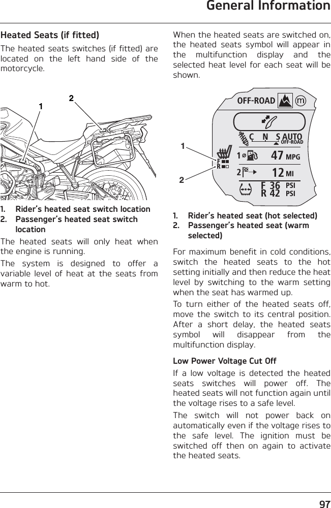 General Information97Heated Seats (if fitted)The heated seats switches (if fitted) arelocated  on  the  left  hand  side  of  themotorcycle.1. Rider’s heated seat switch location2. Passenger’s heated seat switch locationThe  heated  seats  will  only  heat  whenthe engine is running.The  system  is  designed  to  offer  avariable  level  of  heat  at  the  seats  fromwarm to hot.When the heated seats are switched on,the  heated  seats  symbol  will  appear  inthe  multifunction  display  and  theselected heat  level for each  seat will beshown.1. Rider’s heated seat (hot selected)2. Passenger’s heated seat (warm selected)For maximum benefit in cold conditions,switch  the  heated  seats  to  the  hotsetting initially and then reduce the heatlevel  by  switching  to  the  warm  settingwhen the seat has warmed up.To  turn  either  of  the  heated  seats  off,move  the  switch  to  its  central  position.After  a  short  delay,  the  heated  seatssymbol  will  disappear  from  themultifunction display.Low Power Voltage Cut OffIf  a  low  voltage  is  detected  the  heatedseats  switches  will  power  off.  Theheated seats will not function again untilthe voltage rises to a safe level.The  switch  will  not  power  back  onautomatically even if the voltage rises tothe  safe  level.  The  ignition  must  beswitched  off  then  on  again  to  activatethe heated seats.12OFF-ROADAUTOOFF-ROADMPGMIPSIPSIC N S123642FRFR471212