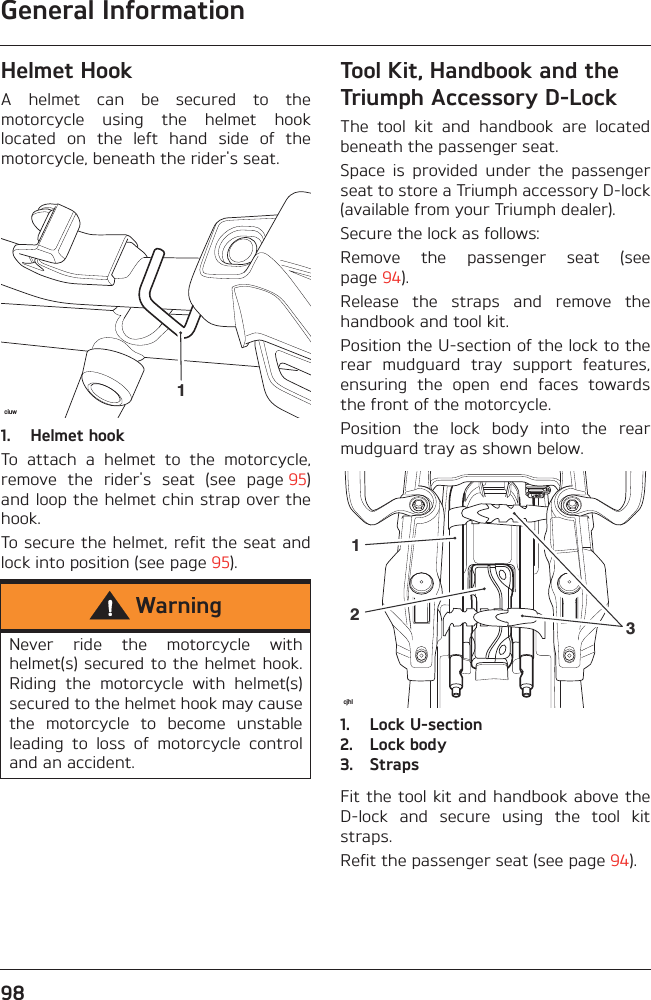 General Information98Helmet HookA  helmet  can  be  secured  to  themotorcycle  using  the  helmet  hooklocated  on  the  left  hand  side  of  themotorcycle, beneath the rider&apos;s seat.1. Helmet hookTo  attach  a  helmet  to  the  motorcycle,remove  the  rider&apos;s  seat  (see  page 95)and loop the helmet chin strap over thehook.To secure the helmet, refit the seat andlock into position (see page 95).Tool Kit, Handbook and the Triumph Accessory D-LockThe  tool  kit  and  handbook  are  locatedbeneath the passenger seat.Space  is  provided  under  the  passengerseat to store a Triumph accessory D-lock(available from your Triumph dealer).Secure the lock as follows:Remove  the  passenger  seat  (seepage 94).Release  the  straps  and  remove  thehandbook and tool kit.Position the U-section of the lock to therear  mudguard  tray  support  features,ensuring  the  open  end  faces  towardsthe front of the motorcycle.Position  the  lock  body  into  the  rearmudguard tray as shown below.1. Lock U-section2. Lock body3. StrapsFit the tool kit and handbook above theD-lock  and  secure  using  the  tool  kitstraps.Refit the passenger seat (see page 94).WarningNever  ride  the  motorcycle  withhelmet(s) secured to the helmet hook.Riding  the  motorcycle  with  helmet(s)secured to the helmet hook may causethe  motorcycle  to  become  unstableleading  to  loss  of  motorcycle  controland an accident.ciuw1cjhl213