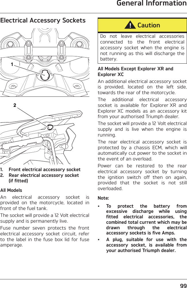 General Information99Electrical Accessory Sockets1. Front electrical accessory socket2. Rear electrical accessory socket (if fitted)All ModelsAn  electrical  accessory  socket  isprovided  on  the  motorcycle,  located  infront of the fuel tank.The socket will provide a 12 Volt electricalsupply and is permanently live.Fuse  number  seven  protects  the  frontelectrical  accessory  socket  circuit,  referto  the  label  in  the  fuse  box  lid  for  fuseamperage.All Models Except Explorer XR and Explorer XCAn additional electrical accessory socketis  provided,  located  on  the  left  side,towards the rear of the motorcycle.The  additional  electrical  accessorysocket  is  available  for  Explorer XR  andExplorer XC  models  as  an  accessory  kitfrom your authorised Triumph dealer.The socket will provide a 12 Volt electricalsupply  and  is  live  when  the  engine  isrunning.The  rear  electrical  accessory  socket  isprotected  by  a  chassis  ECM,  which  willautomatically cut power to the socket inthe event of an overload.Power  can  be  restored  to  the  rearelectrical  accessory  socket  by  turningthe  ignition  switch  off  then  on  again,provided  that  the  socket  is  not  stilloverloaded.Note:• To  protect  the  battery  fromexcessive  discharge  while  usingfitted  electrical  accessories,  thecombined total current which may bedrawn  through  the  electricalaccessory sockets is five Amps.• A  plug,  suitable  for  use  with  theaccessory  socket,  is  available  fromyour authorised Triumph dealer.12CautionDo  not  leave  electrical  accessoriesconnected  to  the  front  electricalaccessory  socket  when  the  engine  isnot running as this will discharge thebattery.