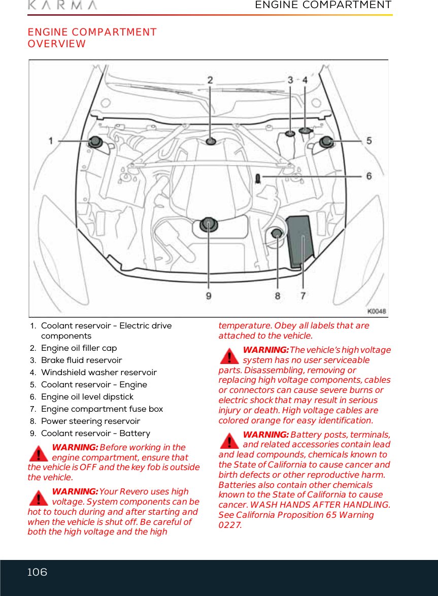 106ENGINE COMPARTMENTEngine CompartmentENGINE COMPARTMENT OVERVIEW1. Coolant reservoir - Electric drive components 2. Engine oil filler cap3. Brake fluid reservoir4. Windshield washer reservoir5. Coolant reservoir - Engine6. Engine oil level dipstick7. Engine compartment fuse box8. Power steering reservoir9. Coolant reservoir - BatteryWARNING: Before working in the engine compartment, ensure that the vehicle is OFF and the key fob is outside the vehicle.WARNING: Your Revero uses high voltage. System components can be hot to touch during and after starting and when the vehicle is shut off. Be careful of both the high voltage and the high temperature. Obey all labels that are attached to the vehicle.WARNING: The vehicle’s high voltage system has no user serviceable parts. Disassembling, removing or replacing high voltage components, cables or connectors can cause severe burns or electric shock that may result in serious injury or death. High voltage cables are colored orange for easy identification.WARNING: Battery posts, terminals, and related accessories contain lead and lead compounds, chemicals known to the State of California to cause cancer and birth defects or other reproductive harm. Batteries also contain other chemicals known to the State of California to cause cancer. WASH HANDS AFTER HANDLING. See California Proposition 65 Warning 0227.