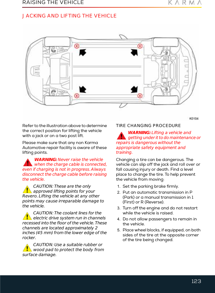 123RAISING THE VEHICLERaising the VehicleJACKING AND LIFTING THE VEHICLERefer to the illustration above to determine the correct position for lifting the vehicle with a jack or on a two post lift. Please make sure that any non Karma Automotive repair facility is aware of these lifting points.WARNING: Never raise the vehicle when the charge cable is connected, even if charging is not in progress. Always disconnect the charge cable before raising the vehicle.CAUTION: These are the only approved lifting points for your Revero. Lifting the vehicle at any other points may cause irreparable damage to the vehicle.CAUTION: The coolant lines for the electric drive system run in channels recessed into the floor of the vehicle. These channels are located approximately 2 inches (45 mm) from the lower edge of the rocker.CAUTION: Use a suitable rubber or wood pad to protect the body from surface damage.TIRE CHANGING PROCEDUREWARNING: Lifting a vehicle and getting under it to do maintenance or repairs is dangerous without the appropriate safety equipment and training.Changing a tire can be dangerous. The vehicle can slip off the jack and roll over or fall causing injury or death. Find a level place to change the tire. To help prevent the vehicle from moving:1. Set the parking brake firmly.2. Put an automatic transmission in P (Park) or a manual transmission in 1 (First) or R (Reverse).3. Turn off the engine and do not restart while the vehicle is raised.4. Do not allow passengers to remain in the vehicle.5. Place wheel blocks, if equipped, on both sides of the tire at the opposite corner of the tire being changed.