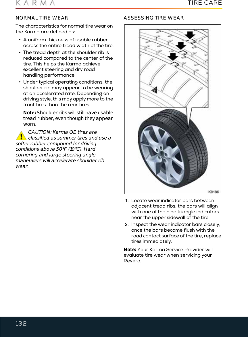 132TIRE CARENORMAL TIRE WEARThe characteristics for normal tire wear on the Karma are defined as:•A uniform thickness of usable rubber across the entire tread width of the tire.•The tread depth at the shoulder rib is reduced compared to the center of the tire. This helps the Karma achieve excellent steering and dry road handling performance. •Under typical operating conditions, the shoulder rib may appear to be wearing at an accelerated rate. Depending on driving style, this may apply more to the front tires than the rear tires.Note: Shoulder ribs will still have usable tread rubber, even though they appear worn.CAUTION: Karma OE tires are classified as summer tires and use a softer rubber compound for driving conditions above 50°F (10°C). Hard cornering and large steering angle maneuvers will accelerate shoulder rib wear.ASSESSING TIRE WEAR1. Locate wear indicator bars between adjacent tread ribs, the bars will align with one of the nine triangle indicators near the upper sidewall of the tire.2. Inspect the wear indicator bars closely, once the bars become flush with the road contact surface of the tire, replace tires immediately.Note: Your Karma Service Provider will evaluate tire wear when servicing your Revero.