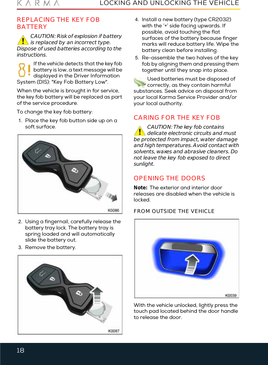 18LOCKING AND UNLOCKING THE VEHICLEREPLACING THE KEY FOB BATTERYCAUTION: Risk of explosion if battery is replaced by an incorrect type. Dispose of used batteries according to the instructions.If the vehicle detects that the key fob battery is low, a text message will be displayed in the Driver Information System (DIS): &quot;Key Fob Battery Low&quot;.When the vehicle is brought in for service, the key fob battery will be replaced as part of the service procedure.To change the key fob battery:1. Place the key fob button side up on a soft surface.2. Using a fingernail, carefully release the battery tray lock. The battery tray is spring loaded and will automatically slide the battery out.3. Remove the battery.4. Install a new battery (type CR2032) with the ‘+’ side facing upwards. If possible, avoid touching the flat surfaces of the battery because finger marks will reduce battery life. Wipe the battery clean before installing.5. Re-assemble the two halves of the key fob by aligning them and pressing them together until they snap into place.Used batteries must be disposed of correctly, as they contain harmful substances. Seek advice on disposal from your local Karma Service Provider and/or your local authority.CARING FOR THE KEY FOBCAUTION: The key fob contains delicate electronic circuits and must be protected from impact, water damage and high temperatures. Avoid contact with solvents, waxes and abrasive cleaners. Do not leave the key fob exposed to direct sunlight.OPENING THE DOORSNote:  The exterior and interior door releases are disabled when the vehicle is locked. FROM OUTSIDE THE VEHICLEWith the vehicle unlocked, lightly press the touch pad located behind the door handle to release the door.