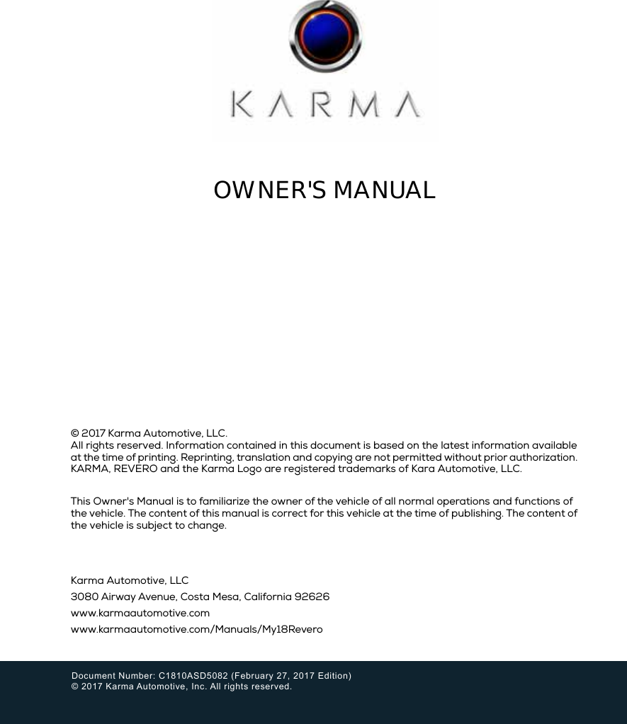 Karma Automotive, LLC3080 Airway Avenue, Costa Mesa, California 92626www.karmaautomotive.comwww.karmaautomotive.com/Manuals/My18ReveroDocument Number: C1810ASD5082 (February 27, 2017 Edition) © 2017 Karma Automotive, Inc. All rights reserved.OWNER&apos;S MANUAL© 2017 Karma Automotive, LLC.All rights reserved. Information contained in this document is based on the latest information available at the time of printing. Reprinting, translation and copying are not permitted without prior authorization. KARMA, REVERO and the Karma Logo are registered trademarks of Kara Automotive, LLC.This Owner&apos;s Manual is to familiarize the owner of the vehicle of all normal operations and functions of the vehicle. The content of this manual is correct for this vehicle at the time of publishing. The content of the vehicle is subject to change.