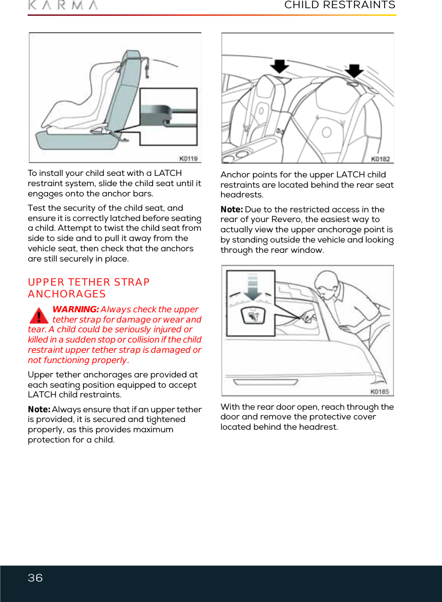 36CHILD RESTRAINTSTo install your child seat with a LATCH restraint system, slide the child seat until it engages onto the anchor bars.Test the security of the child seat, and ensure it is correctly latched before seating a child. Attempt to twist the child seat from side to side and to pull it away from the vehicle seat, then check that the anchors are still securely in place.UPPER TETHER STRAP ANCHORAGESWARNING: Always check the upper tether strap for damage or wear and tear. A child could be seriously injured or killed in a sudden stop or collision if the child restraint upper tether strap is damaged or not functioning properly.Upper tether anchorages are provided at each seating position equipped to accept LATCH child restraints.Note: Always ensure that if an upper tether is provided, it is secured and tightened properly, as this provides maximum protection for a child.Anchor points for the upper LATCH child restraints are located behind the rear seat headrests.Note: Due to the restricted access in the rear of your Revero, the easiest way to actually view the upper anchorage point is by standing outside the vehicle and looking through the rear window.With the rear door open, reach through the door and remove the protective cover located behind the headrest.