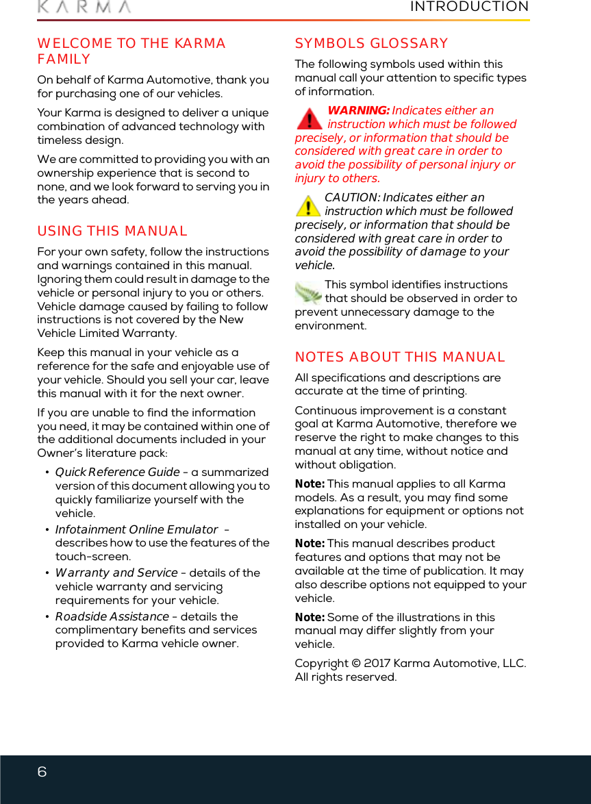 6INTRODUCTIONIntroductionWELCOME TO THE KARMA FAMILYOn behalf of Karma Automotive, thank you for purchasing one of our vehicles. Your Karma is designed to deliver a unique combination of advanced technology with timeless design.We are committed to providing you with an ownership experience that is second to none, and we look forward to serving you in the years ahead.USING THIS MANUALFor your own safety, follow the instructions and warnings contained in this manual. Ignoring them could result in damage to the vehicle or personal injury to you or others. Vehicle damage caused by failing to follow instructions is not covered by the New Vehicle Limited Warranty.Keep this manual in your vehicle as a reference for the safe and enjoyable use of your vehicle. Should you sell your car, leave this manual with it for the next owner.If you are unable to find the information you need, it may be contained within one of the additional documents included in your Owner’s literature pack:•Quick Reference Guide - a summarizedversion of this document allowing you to quickly familiarize yourself with the vehicle.•Infotainment Online Emulator  -describes how to use the features of thetouch-screen.•Warranty and Service - details of thevehicle warranty and servicingrequirements for your vehicle.•Roadside Assistance - details thecomplimentary benefits and servicesprovided to Karma vehicle owner.SYMBOLS GLOSSARYThe following symbols used within this manual call your attention to specific types of information.WARNING: Indicates either an instruction which must be followed precisely, or information that should be considered with great care in order to avoid the possibility of personal injury or injury to others.CAUTION: Indicates either an instruction which must be followed precisely, or information that should be considered with great care in order to avoid the possibility of damage to your vehicle.This symbol identifies instructions that should be observed in order to prevent unnecessary damage to the environment.NOTES ABOUT THIS MANUALAll specifications and descriptions are accurate at the time of printing.Continuous improvement is a constant goal at Karma Automotive, therefore we reserve the right to make changes to this manual at any time, without notice and without obligation.Note: This manual applies to all Karma models. As a result, you may find some explanations for equipment or options not installed on your vehicle.Note: This manual describes product features and options that may not be available at the time of publication. It may also describe options not equipped to your vehicle.Note: Some of the illustrations in this manual may differ slightly from your vehicle.Copyright © 2017 Karma Automotive, LLC. All rights reserved.