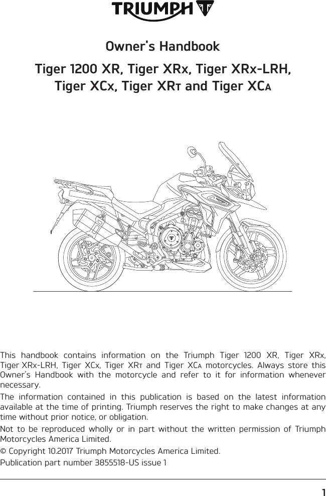 Owner&apos;s HandbookTiger 1200 XR, Tiger XR, Tiger XR-LRH, Tiger XC, Tiger XR and Tiger XCThis handbook contains information on the Triumph Tiger 1200 XR, Tiger XR, Tiger XR-LRH, Tiger XC, Tiger XR and Tiger XC motorcycles. Always store this Owner&apos;s Handbook with the motorcycle and refer to it for information whenever necessary.The information contained in this publication is based on the latest information available at the time of printing. Triumph reserves the right to make changes at any time without prior notice, or obligation.Not to be reproduced wholly or in part without the written permission of Triumph Motorcycles America Limited.© Copyright 10.2017 Triumph Motorcycles America Limited.Publication part number 3855518-US issue 11