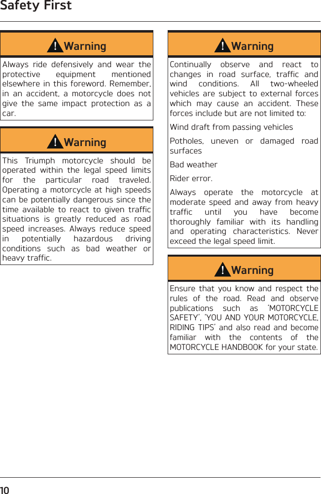Safety First10WarningAlways ride defensively and wear the protective equipment mentioned elsewhere in this foreword. Remember, in an accident, a motorcycle does not give the same impact protection as a car.WarningThis Triumph motorcycle should be operated within the legal speed limits for the particular road traveled. Operating a motorcycle at high speeds can be potentially dangerous since the time available to react to given traffic situations is greatly reduced as road speed increases. Always reduce speed in potentially hazardous driving conditions such as bad weather or heavy traffic.WarningContinually observe and react to changes in road surface, traffic and wind conditions. All two-wheeled vehicles are subject to external forces which may cause an accident. These forces include but are not limited to:Wind draft from passing vehiclesPotholes, uneven or damaged road surfacesBad weatherRider error.Always operate the motorcycle at moderate speed and away from heavy traffic until you have become thoroughly familiar with its handling and operating characteristics. Never exceed the legal speed limit.WarningEnsure that you know and respect the rules of the road. Read and observe publications such as ‘MOTORCYCLE SAFETY’, ‘YOU AND YOUR MOTORCYCLE, RIDING TIPS’ and also read and become familiar with the contents of the MOTORCYCLE HANDBOOK for your state.