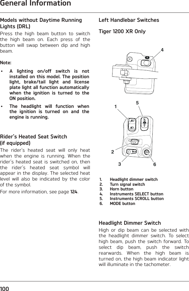 General Information100Models without Daytime Running Lights (DRL)Press the high beam button to switch the high beam on. Each press of the button will swap between dip and high beam.Note:•  A lighting on/off switch is not installed on this model. The position light, brake/tail light and license plate light all function automatically when the ignition is turned to the ON position.•  The headlight will function when the ignition is turned on and the engine is running.Rider’s Heated Seat Switch (if equipped)The rider’s heated seat will only heat when the engine is running. When the rider’s heated seat is switched on, then the rider’s heated seat symbol will appear in the display. The selected heat level will also be indicated by the color of the symbol.For more information, see page 124.Left Handlebar SwitchesTiger 1200 XR Only4512361.  Headlight dimmer switch2.  Turn signal switch3.  Horn button4.  Instruments SELECT button5.  Instruments SCROLL button6.  MODE buttonHeadlight Dimmer SwitchHigh or dip beam can be selected with the headlight dimmer switch. To select high beam, push the switch forward. To select dip beam, push the switch rearwards. When the high beam is turned on, the high beam indicator light will illuminate in the tachometer.