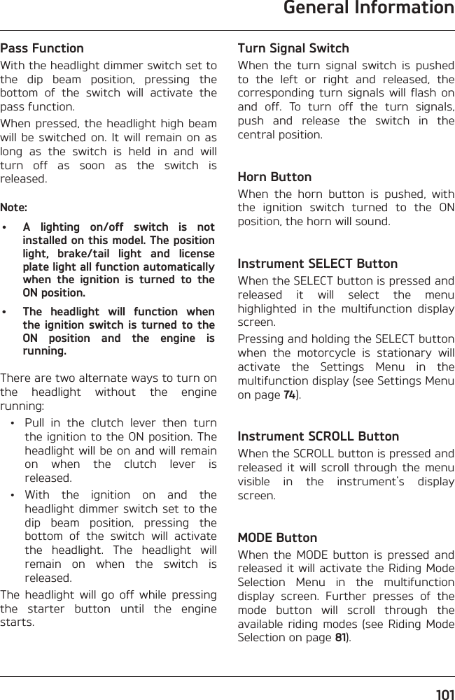 General Information101Pass FunctionWith the headlight dimmer switch set to the dip beam position, pressing the bottom of the switch will activate the pass function.When pressed, the headlight high beam will be switched on. It will remain on as long as the switch is held in and will turn off as soon as the switch is released.Note:•  A lighting on/off switch is not installed on this model. The position light, brake/tail light and license plate light all function automatically when the ignition is turned to the ON position.•  The headlight will function when the ignition switch is turned to the ON position and the engine is running.There are two alternate ways to turn on the headlight without the engine running:  •  Pull in the clutch lever then turn the ignition to the ON position. The headlight will be on and will remain on when the clutch lever is released. • With the ignition on and the headlight dimmer switch set to the dip beam position, pressing the bottom of the switch will activate the headlight. The headlight will remain on when the switch is released.The headlight will go off while pressing the starter button until the engine starts.Turn Signal SwitchWhen the turn signal switch is pushed to the left or right and released, the corresponding turn signals will flash on and off. To turn off the turn signals, push and release the switch in the central position.Horn ButtonWhen the horn button is pushed, with the ignition switch turned to the ON position, the horn will sound.Instrument SELECT ButtonWhen the SELECT button is pressed and released it will select the menu highlighted in the multifunction display screen.Pressing and holding the SELECT button when the motorcycle is stationary will activate the Settings Menu in the multifunction display (see Settings Menu on page 74).Instrument SCROLL ButtonWhen the SCROLL button is pressed and released it will scroll through the menu visible in the instrument&apos;s display screen.MODE ButtonWhen the MODE button is pressed and released it will activate the Riding Mode Selection Menu in the multifunction display screen. Further presses of the mode button will scroll through the available riding modes (see Riding Mode Selection on page 81).