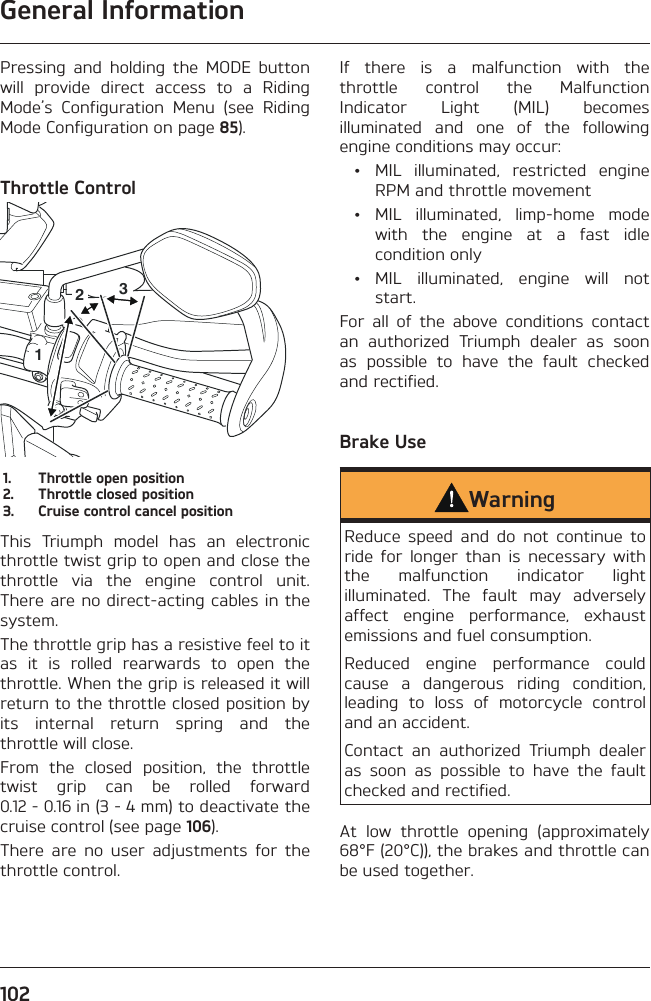 General Information102Pressing and holding the MODE button will provide direct access to a Riding Mode’s Configuration Menu (see Riding Mode Configuration on page 85).Throttle Control2131.  Throttle open position2.  Throttle closed position3.  Cruise control cancel positionThis Triumph model has an electronic throttle twist grip to open and close the throttle via the engine control unit. There are no direct-acting cables in the system.The throttle grip has a resistive feel to it as it is rolled rearwards to open the throttle. When the grip is released it will return to the throttle closed position by its internal return spring and the throttle will close.From the closed position, the throttle twist grip can be rolled forward 0.12 - 0.16 in (3 - 4 mm) to deactivate the cruise control (see page 106).There are no user adjustments for the throttle control.If there is a malfunction with the throttle control the Malfunction Indicator Light (MIL) becomes illuminated and one of the following engine conditions may occur:  •  MIL illuminated, restricted engine RPM and throttle movement • MIL illuminated, limp-home mode with the engine at a fast idle condition only • MIL illuminated, engine will not start.For all of the above conditions contact an authorized Triumph dealer as soon as possible to have the fault checked and rectified.Brake UseWarningReduce speed and do not continue to ride for longer than is necessary with the malfunction indicator light illuminated. The fault may adversely affect engine performance, exhaust emissions and fuel consumption.Reduced engine performance could cause a dangerous riding condition, leading to loss of motorcycle control and an accident.Contact an authorized Triumph dealer as soon as possible to have the fault checked and rectified.At low throttle opening (approximately 68°F (20°C)), the brakes and throttle can be used together.