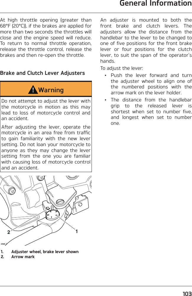 General Information103At high throttle opening (greater than 68°F (20°C)), if the brakes are applied for more than two seconds the throttles will close and the engine speed will reduce. To return to normal throttle operation, release the throttle control, release the brakes and then re-open the throttle.Brake and Clutch Lever AdjustersWarningDo not attempt to adjust the lever with the motorcycle in motion as this may lead to loss of motorcycle control and an accident.After adjusting the lever, operate the motorcycle in an area free from traffic to gain familiarity with the new lever setting. Do not loan your motorcycle to anyone as they may change the lever setting from the one you are familiar with causing loss of motorcycle control and an accident.21chdd_21.  Adjuster wheel, brake lever shown2.  Arrow markAn adjuster is mounted to both the front brake and clutch levers. The adjusters allow the distance from the handlebar to the lever to be changed to one of five positions for the front brake lever or four positions for the clutch lever, to suit the span of the operator&apos;s hands.To adjust the lever:  •  Push the lever forward and turn the adjuster wheel to align one of the numbered positions with the arrow mark on the lever holder.  •  The distance from the handlebar grip to the released lever is shortest when set to number five, and longest when set to number one.