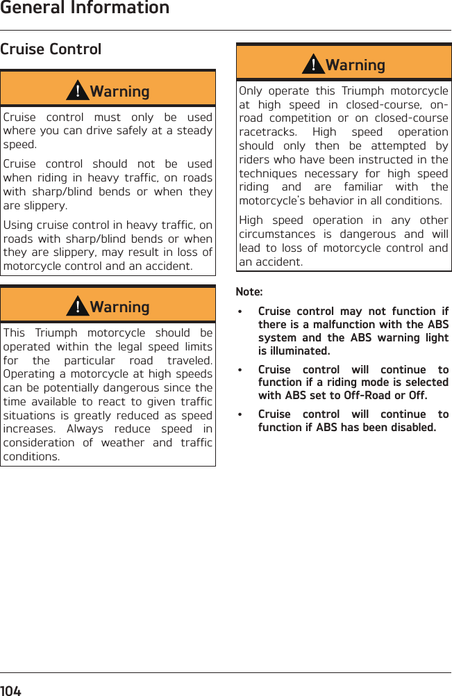 General Information104Cruise ControlWarningCruise control must only be used where you can drive safely at a steady speed.Cruise control should not be used when riding in heavy traffic, on roads with sharp/blind bends or when they are slippery.Using cruise control in heavy traffic, on roads with sharp/blind bends or when they are slippery, may result in loss of motorcycle control and an accident.WarningThis Triumph motorcycle should be operated within the legal speed limits for the particular road traveled. Operating a motorcycle at high speeds can be potentially dangerous since the time available to react to given traffic situations is greatly reduced as speed increases. Always reduce speed in consideration of weather and traffic conditions.WarningOnly operate this Triumph motorcycle at high speed in closed-course, on-road competition or on closed-course racetracks. High speed operation should only then be attempted by riders who have been instructed in the techniques necessary for high speed riding and are familiar with the motorcycle&apos;s behavior in all conditions.High speed operation in any other circumstances is dangerous and will lead to loss of motorcycle control and an accident.Note:•  Cruise control may not function if there is a malfunction with the ABS system and the ABS warning light is illuminated.•  Cruise control will continue to function if a riding mode is selected with ABS set to Off-Road or Off.•  Cruise control will continue to function if ABS has been disabled.