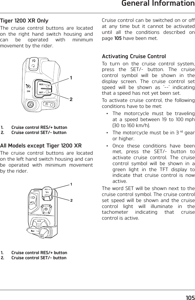 General Information105Tiger 1200 XR OnlyThe cruise control buttons are located on the right hand switch housing and can be operated with minimum movement by the rider.RES /+SET /-ON211.  Cruise control RES/+ button2.  Cruise control SET/- buttonAll Models except Tiger 1200 XRThe cruise control buttons are located on the left hand switch housing and can be operated with minimum movement by the rider.121.  Cruise control RES/+ button2.  Cruise control SET/- buttonCruise control can be switched on or off at any time but it cannot be activated until all the conditions described on page 105 have been met.Activating Cruise ControlTo turn on the cruise control system, press the SET/- button. The cruise control symbol will be shown in the display screen. The cruise control set speed will be shown as ‘--’ indicating that a speed has not yet been set.To activate cruise control, the following conditions have to be met:  •  The motorcycle must be traveling at a speed between 19 to 100 mph (30 to 160 km/h).  •  The motorcycle must be in 3 rd gear or higher.  •  Once these conditions have been met, press the SET/- button to activate cruise control. The cruise control symbol will be shown in a green light in the TFT display to indicate that cruise control is now active.The word SET will be shown next to the cruise control symbol. The cruise control set speed will be shown and the cruise control light will illuminate in the tachometer indicating that cruise control is active.