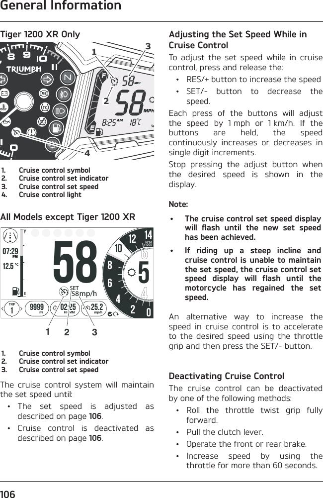 General Information106Tiger 1200 XR Only41231.  Cruise control symbol2.  Cruise control set indicator3.  Cruise control set speed4.  Cruise control lightAll Models except Tiger 1200 XRo7:2912.519999 02:258642025.2FETRIPmi mp/hHH:MMPMSET58mp/h1058512 14RPMx10001231.  Cruise control symbol2.  Cruise control set indicator3.  Cruise control set speedThe cruise control system will maintain the set speed until: • The set speed is adjusted as described on page 106. • Cruise control is deactivated as described on page 106.Adjusting the Set Speed While in Cruise ControlTo adjust the set speed while in cruise control, press and release the:  •  RES/+ button to increase the speed • SET/- button to decrease the speed.Each press of the buttons will adjust the speed by 1 mph or 1 km/h. If the buttons are held, the speed continuously increases or decreases in single digit increments.Stop pressing the adjust button when the desired speed is shown in the display.Note:•  The cruise control set speed display will flash until the new set speed has been achieved.•  If riding up a steep incline and cruise control is unable to maintain the set speed, the cruise control set speed display will flash until the motorcycle has regained the set speed.An alternative way to increase the speed in cruise control is to accelerate to the desired speed using the throttle grip and then press the SET/- button.Deactivating Cruise ControlThe cruise control can be deactivated by one of the following methods: • Roll the throttle twist grip fully forward.  •  Pull the clutch lever.  •  Operate the front or rear brake. • Increase speed by using the throttle for more than 60 seconds.