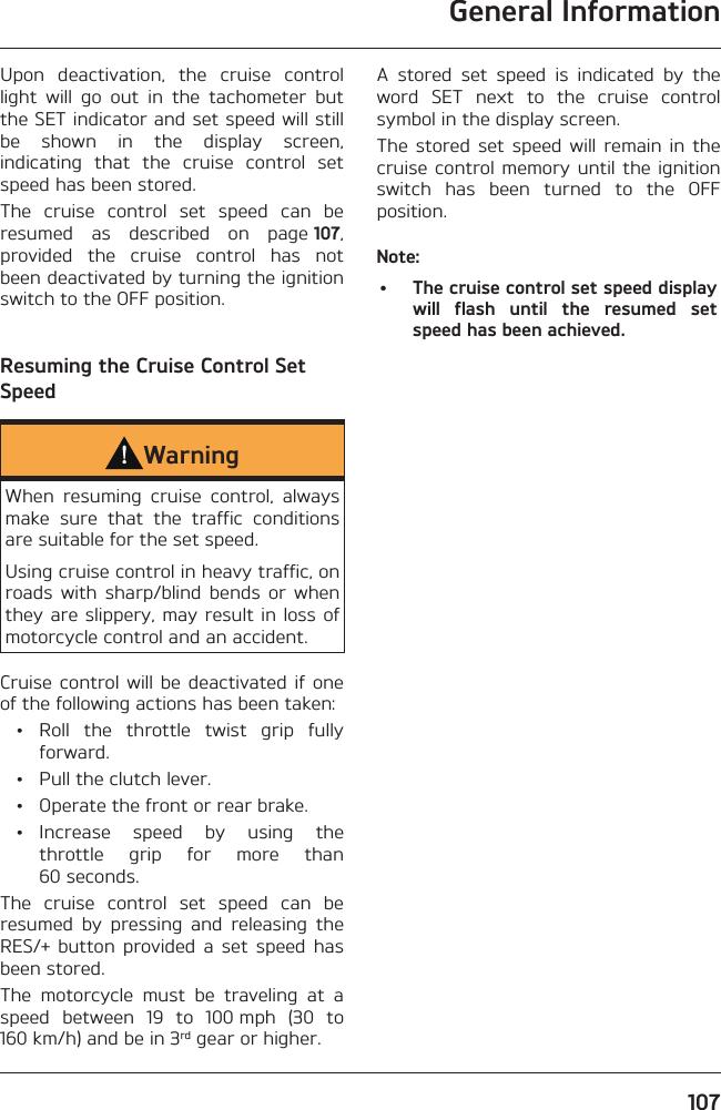 General Information107Upon deactivation, the cruise control light will go out in the tachometer but the SET indicator and set speed will still be shown in the display screen, indicating that the cruise control set speed has been stored.The cruise control set speed can be resumed as described on page 107, provided the cruise control has not been deactivated by turning the ignition switch to the OFF position.Resuming the Cruise Control Set SpeedWarningWhen resuming cruise control, always make sure that the traffic conditions are suitable for the set speed.Using cruise control in heavy traffic, on roads with sharp/blind bends or when they are slippery, may result in loss of motorcycle control and an accident.Cruise control will be deactivated if one of the following actions has been taken: • Roll the throttle twist grip fully forward.  •  Pull the clutch lever.  •  Operate the front or rear brake. • Increase speed by using the throttle grip for more than 60 seconds.The cruise control set speed can be resumed by pressing and releasing the RES/+ button provided a set speed has been stored.The motorcycle must be traveling at a speed between 19 to 100 mph (30 to 160 km/h) and be in 3rd gear or higher.A stored set speed is indicated by the word SET next to the cruise control symbol in the display screen.The stored set speed will remain in the cruise control memory until the ignition switch has been turned to the OFF position.Note:•  The cruise control set speed display will flash until the resumed set speed has been achieved.