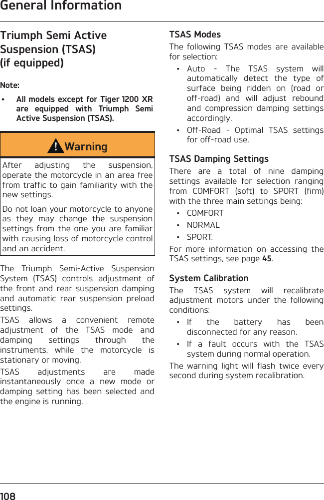 General Information108Triumph Semi Active Suspension (TSAS) (if equipped)Note:•  All models except for Tiger 1200 XR are equipped with Triumph Semi Active Suspension (TSAS).WarningAfter adjusting the suspension, operate the motorcycle in an area free from traffic to gain familiarity with the new settings.Do not loan your motorcycle to anyone as they may change the suspension settings from the one you are familiar with causing loss of motorcycle control and an accident.The Triumph Semi-Active Suspension System (TSAS) controls adjustment of the front and rear suspension damping and automatic rear suspension preload settings.TSAS allows a convenient remote adjustment of the TSAS mode and damping settings through the instruments, while the motorcycle is stationary or moving.TSAS adjustments are made instantaneously once a new mode or damping setting has been selected and the engine is running.TSAS ModesThe following TSAS modes are available for selection: • Auto - The TSAS system will automatically detect the type of surface being ridden on (road or off-road) and will adjust rebound and compression damping settings accordingly.  •  Off-Road - Optimal TSAS settings for off-road use.TSAS Damping SettingsThere are a total of nine damping settings available for selection ranging from COMFORT (soft) to SPORT (firm) with the three main settings being: • COMFORT • NORMAL • SPORT.For more information on accessing the TSAS settings, see page 45.System CalibrationThe TSAS system will recalibrate adjustment motors under the following conditions: • If the battery has been disconnected for any reason.  •  If a fault occurs with the TSAS system during normal operation.The warning light will flash twice every second during system recalibration.