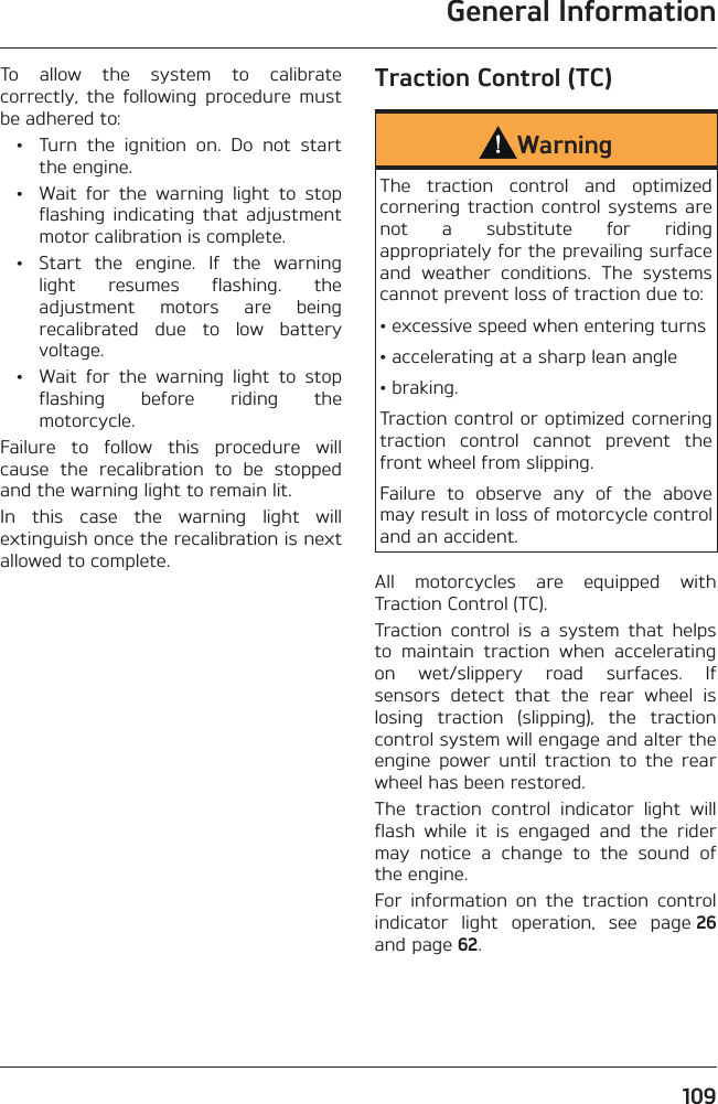 General Information109To allow the system to calibrate correctly, the following procedure must be adhered to:  •  Turn the ignition on. Do not start the engine.  •  Wait for the warning light to stop flashing indicating that adjustment motor calibration is complete.  •  Start the engine. If the warning light resumes flashing. the adjustment motors are being recalibrated due to low battery voltage.  •  Wait for the warning light to stop flashing before riding the motorcycle.Failure to follow this procedure will cause the recalibration to be stopped and the warning light to remain lit.In this case the warning light will extinguish once the recalibration is next allowed to complete.Traction Control (TC)WarningThe traction control and optimized cornering traction control systems are not a substitute for riding appropriately for the prevailing surface and weather conditions. The systems cannot prevent loss of traction due to:• excessive speed when entering turns• accelerating at a sharp lean angle• braking.Traction control or optimized cornering traction control cannot prevent the front wheel from slipping.Failure to observe any of the above may result in loss of motorcycle control and an accident.All motorcycles are equipped with Traction Control (TC).Traction control is a system that helps to maintain traction when accelerating on wet/slippery road surfaces. If sensors detect that the rear wheel is losing traction (slipping), the traction control system will engage and alter the engine power until traction to the rear wheel has been restored.The traction control indicator light will flash while it is engaged and the rider may notice a change to the sound of the engine.For information on the traction control indicator light operation, see page 26 and page 62.