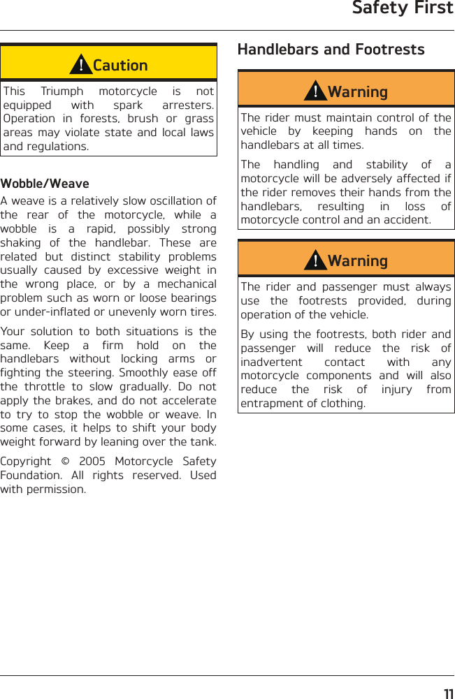 Safety First11CautionThis Triumph motorcycle is not equipped with spark arresters. Operation in forests, brush or grass areas may violate state and local laws and regulations.Wobble/WeaveA weave is a relatively slow oscillation of the rear of the motorcycle, while a wobble is a rapid, possibly strong shaking of the handlebar. These are related but distinct stability problems usually caused by excessive weight in the wrong place, or by a mechanical problem such as worn or loose bearings or under-inflated or unevenly worn tires.Your solution to both situations is the same. Keep a firm hold on the handlebars without locking arms or fighting the steering. Smoothly ease off the throttle to slow gradually. Do not apply the brakes, and do not accelerate to try to stop the wobble or weave. In some cases, it helps to shift your body weight forward by leaning over the tank.Copyright © 2005 Motorcycle Safety Foundation. All rights reserved. Used with permission.Handlebars and FootrestsWarningThe rider must maintain control of the vehicle by keeping hands on the handlebars at all times.The handling and stability of a motorcycle will be adversely affected if the rider removes their hands from the handlebars, resulting in loss of motorcycle control and an accident.WarningThe rider and passenger must always use the footrests provided, during operation of the vehicle.By using the footrests, both rider and passenger will reduce the risk of inadvertent contact with any motorcycle components and will also reduce the risk of injury from entrapment of clothing.