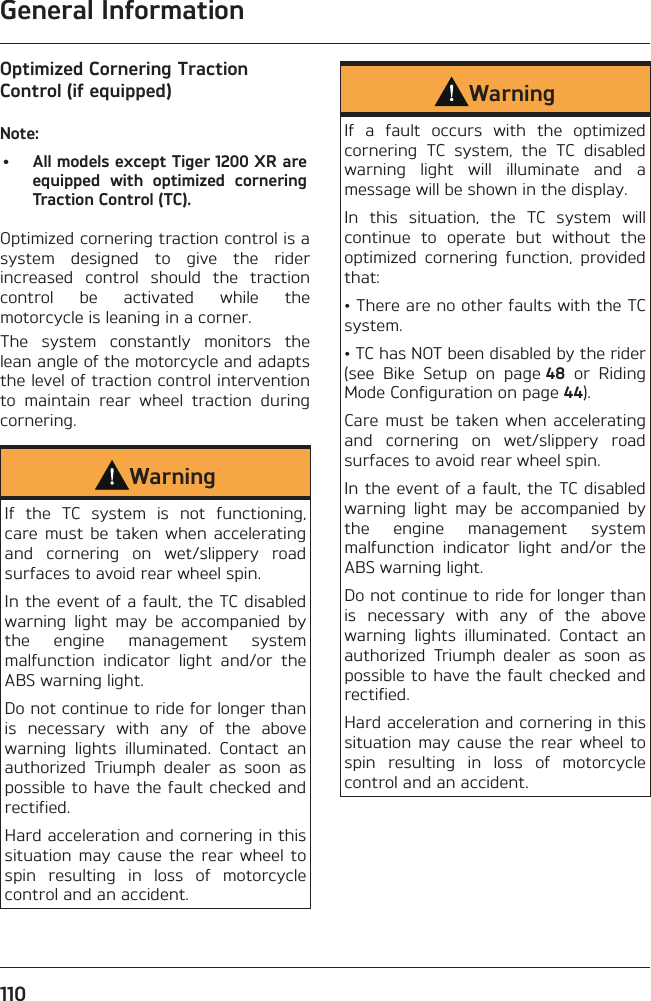 General Information110Optimized Cornering Traction Control (if equipped)Note:•  All models except Tiger 1200 XR are equipped with optimized cornering Traction Control (TC).Optimized cornering traction control is a system designed to give the rider increased control should the traction control be activated while the motorcycle is leaning in a corner.The system constantly monitors the lean angle of the motorcycle and adapts the level of traction control intervention to maintain rear wheel traction during cornering.WarningIf the TC system is not functioning, care must be taken when accelerating and cornering on wet/slippery road surfaces to avoid rear wheel spin.In the event of a fault, the TC disabled warning light may be accompanied by the engine management system malfunction indicator light and/or the ABS warning light.Do not continue to ride for longer than is necessary with any of the above warning lights illuminated. Contact an authorized Triumph dealer as soon as possible to have the fault checked and rectified.Hard acceleration and cornering in this situation may cause the rear wheel to spin resulting in loss of motorcycle control and an accident.WarningIf a fault occurs with the optimized cornering TC system, the TC disabled warning light will illuminate and a message will be shown in the display.In this situation, the TC system will continue to operate but without the optimized cornering function, provided that:• There are no other faults with the TC system.• TC has NOT been disabled by the rider (see Bike Setup on page 48 or Riding Mode Configuration on page 44).Care must be taken when accelerating and cornering on wet/slippery road surfaces to avoid rear wheel spin.In the event of a fault, the TC disabled warning light may be accompanied by the engine management system malfunction indicator light and/or the ABS warning light.Do not continue to ride for longer than is necessary with any of the above warning lights illuminated. Contact an authorized Triumph dealer as soon as possible to have the fault checked and rectified.Hard acceleration and cornering in this situation may cause the rear wheel to spin resulting in loss of motorcycle control and an accident.