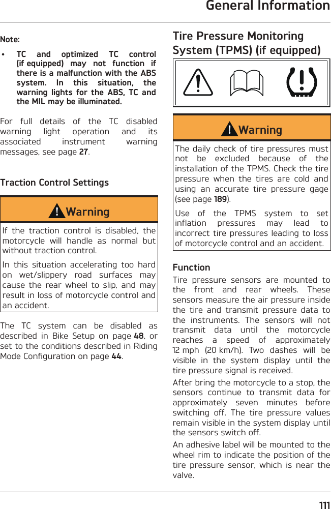 General Information111Note:•  TC and optimized TC control (if equipped) may not function if there is a malfunction with the ABS system. In this situation, the warning lights for the ABS, TC and the MIL may be illuminated.For full details of the TC disabled warning light operation and its associated instrument warning messages, see page 27.Traction Control SettingsWarningIf the traction control is disabled, the motorcycle will handle as normal but without traction control.In this situation accelerating too hard on wet/slippery road surfaces may cause the rear wheel to slip, and may result in loss of motorcycle control and an accident.The TC system can be disabled as described in Bike Setup on page 48, or set to the conditions described in Riding Mode Configuration on page 44.Tire Pressure Monitoring System (TPMS) (if equipped)WarningThe daily check of tire pressures must not be excluded because of the installation of the TPMS. Check the tire pressure when the tires are cold and using an accurate tire pressure gage (see page 189).Use of the TPMS system to set inflation pressures may lead to incorrect tire pressures leading to loss of motorcycle control and an accident.FunctionTire pressure sensors are mounted to the front and rear wheels. These sensors measure the air pressure inside the tire and transmit pressure data to the instruments. The sensors will not transmit data until the motorcycle reaches a speed of approximately 12 mph (20 km/h). Two dashes will be visible in the system display until the tire pressure signal is received.After bring the motorcycle to a stop, the sensors continue to transmit data for approximately seven minutes before switching off. The tire pressure values remain visible in the system display until the sensors switch off.An adhesive label will be mounted to the wheel rim to indicate the position of the tire pressure sensor, which is near the valve.