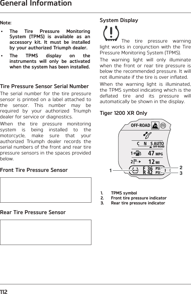 General Information112Note:• The Tire Pressure Monitoring System (TPMS) is available as an accessory kit. It must be installed by your authorized Triumph dealer.• The TPMS display on the instruments will only be activated when the system has been installed.Tire Pressure Sensor Serial NumberThe serial number for the tire pressure sensor is printed on a label attached to the sensor. This number may be required by your authorized Triumph dealer for service or diagnostics.When the tire pressure monitoring system is being installed to the motorcycle, make sure that your authorized Triumph dealer records the serial numbers of the front and rear tire pressure sensors in the spaces provided below.Front Tire Pressure Sensor   Rear Tire Pressure Sensor   System DisplayThe tire pressure warning light works in conjunction with the Tire Pressure Monitoring System (TPMS).The warning light will only illuminate when the front or rear tire pressure is below the recommended pressure. It will not illuminate if the tire is over inflated.When the warning light is illuminated, the TPMS symbol indicating which is the deflated tire and its pressure will automatically be shown in the display.Tiger 1200 XR OnlyOFF-ROADAUTOOFF-ROADMPGMIPSIPSICNS123642FR47121231.  TPMS symbol2.  Front tire pressure indicator3.  Rear tire pressure indicator